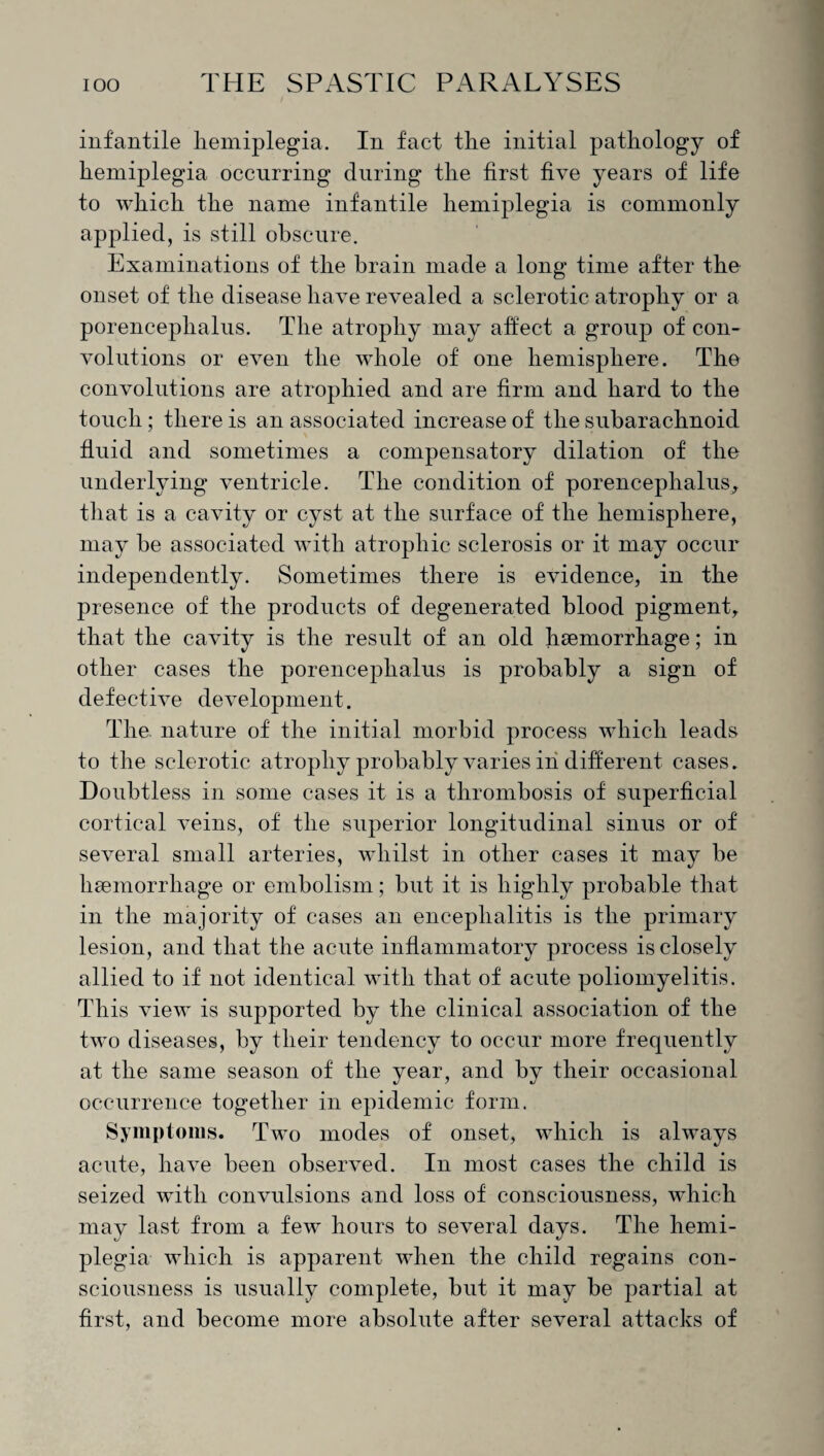 infantile hemiplegia. In fact the initial pathology of hemiplegia occurring during the first five years of life to which the name infantile hemiplegia is commonly applied, is still obscure. Examinations of the brain made a long time after the onset of the disease have revealed a sclerotic atrophy or a porencephalus. The atrophy may affect a group of con¬ volutions or even the whole of one hemisphere. The convolutions are atrophied and are firm and hard to the touch; there is an associated increase of the subarachnoid fluid and sometimes a compensatory dilation of the underlying ventricle. The condition of porencephalus^ that is a cavity or cyst at the surface of the hemisphere, may be associated with atrophic sclerosis or it may occur independently. Sometimes there is evidence, in the presence of the products of degenerated blood pigment, that the cavity is the result of an old haemorrhage; in other cases the porencephalus is probably a sign of defective development. The. nature of the initial morbid process which leads to the sclerotic atrophy probably varies in different cases. Doubtless in some cases it is a thrombosis of superficial cortical veins, of the superior longitudinal sinus or of several small arteries, whilst in other cases it may be haemorrhage or embolism; but it is highly probable that in the majority of cases an encephalitis is the primary lesion, and that the acute inflammatory process is closely allied to if not identical with that of acute poliomyelitis. This view is supported by the clinical association of the two diseases, by their tendency to occur more frequently at the same season of the year, and by their occasional occurrence together in epidemic form. Symptoms. Two modes of onset, which is always acute, have been observed. In most cases the child is seized with convulsions and loss of consciousness, which may last from a few hours to several days. The hemi¬ plegia which is apparent when the child regains con¬ sciousness is usually complete, but it may be partial at first, and become more absolute after several attacks of