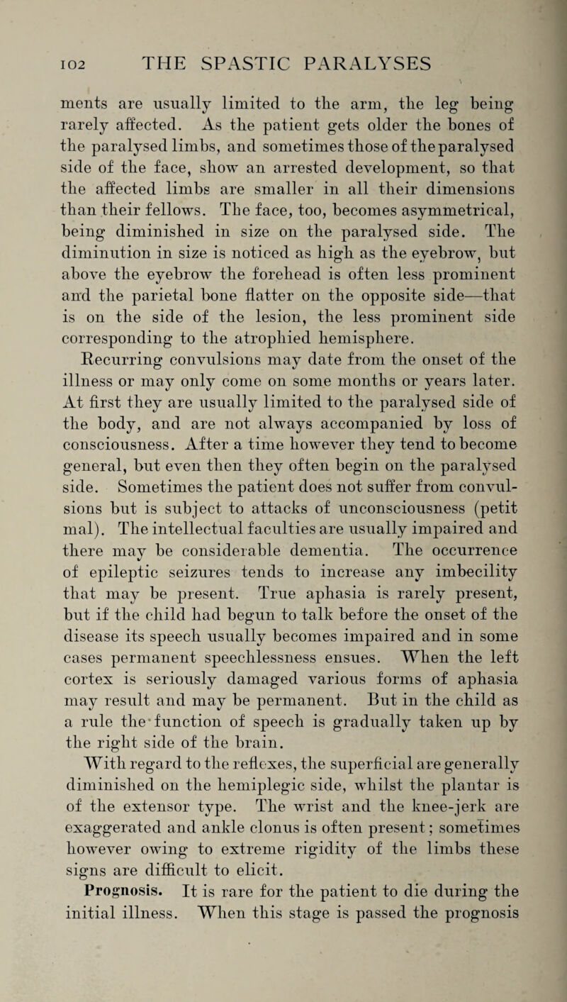ments are usually limited to the arm, the leg being rarely affected. As the patient gets older the bones of the paralysed limbs, and sometimes those of the paralysed side of the face, show an arrested development, so that the affected limbs are smaller in all their dimensions than their fellows. The face, too, becomes asymmetrical, being diminished in size on the paralysed side. The diminution in size is noticed as high as the eyebrow, but above the eyebrow the forehead is often less prominent and the parietal bone flatter on the opposite side—that is on the side of the lesion, the less prominent side corresponding to the atrophied hemisphere. Recurring convulsions may date from the onset of the illness or may only come on some months or years later. At first they are usually limited to the paralysed side of the body, and are not always accompanied by loss of consciousness. After a time however they tend to become general, but even then they often begin on the paralysed side. Sometimes the patient does not suffer from convul¬ sions but is subject to attacks of unconsciousness (petit mal). The intellectual faculties are usually impaired and there may be considerable dementia. The occurrence of epileptic seizures tends to increase any imbecility that may be present. True aphasia is rarely present, but if the child had begun to talk before the onset of the disease its speech usually becomes impaired and in some cases permanent speechlessness ensues. When the left cortex is seriously damaged various forms of aphasia may result and may be permanent. But in the child as a rule the'function of speech is gradually taken up by the right side of the brain. With regard to the reflexes, the superficial are generally diminished on the hemiplegic side, whilst the plantar is of the extensor type. The wrist and the knee-jerk are exaggerated and ankle clonus is often present; sometimes however owing to extreme rigidity of the limbs these signs are difficult to elicit. Prognosis. It is rare for the patient to die during the initial illness. When this stage is passed the prognosis