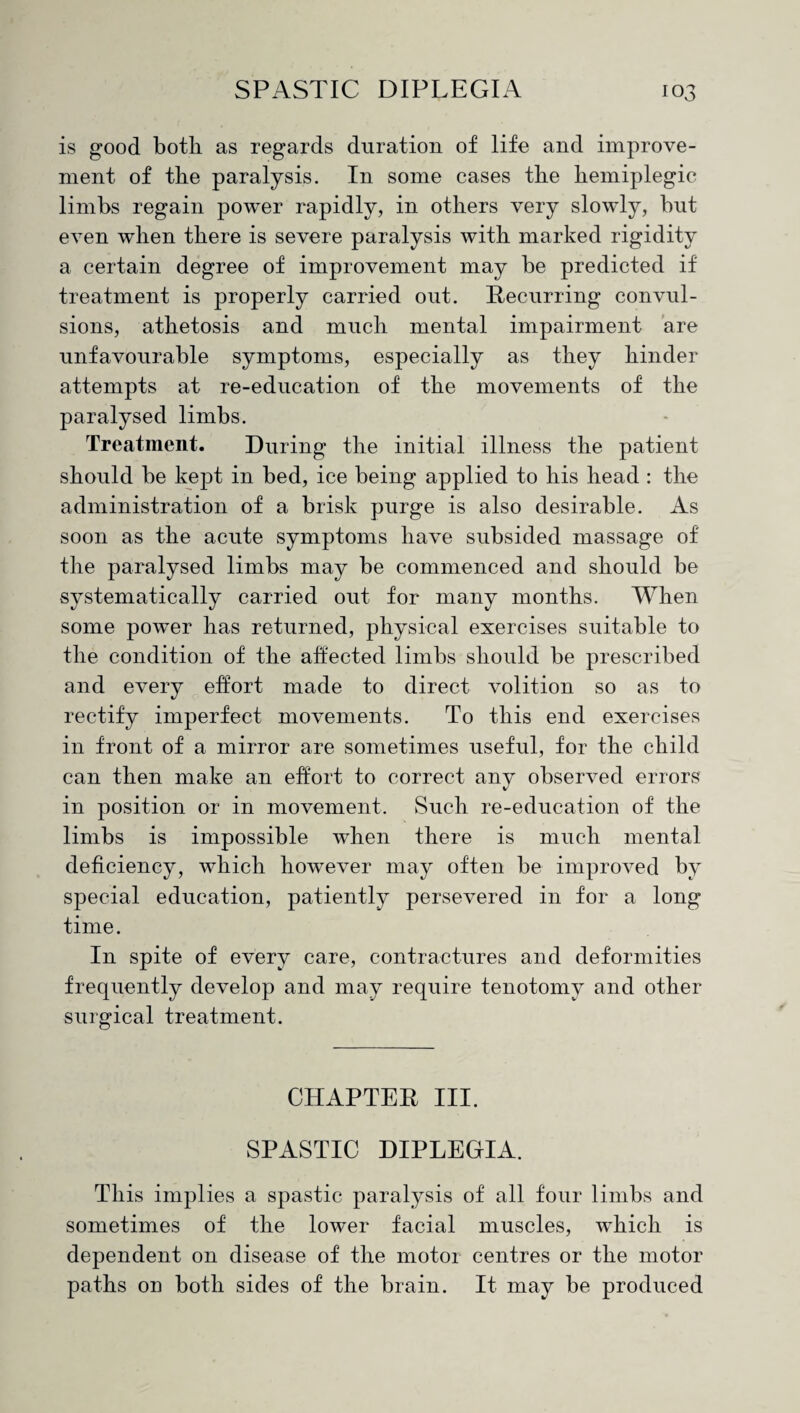 is good both as regards duration of life and improve¬ ment of the paralysis. In some cases the hemiplegic limbs regain power rapidly, in others very slowly, but even when there is severe paralysis with marked rigidity a certain degree of improvement may be predicted if treatment is properly carried out. Recurring convul¬ sions, athetosis and much mental impairment are unfavourable symptoms, especially as they hinder attempts at re-education of the movements of the paralysed limbs. Treatment. During the initial illness the patient should be kept in bed, ice being applied to his head : the administration of a brisk purge is also desirable. As soon as the acute symptoms have subsided massage of the paralysed limbs may be commenced and should be systematically carried out for many months. When some power has returned, physical exercises suitable to the condition of the affected limbs should be prescribed and every effort made to direct volition so as to rectify imperfect movements. To this end exercises in front of a mirror are sometimes useful, for the child can then make an effort to correct any observed errors in position or in movement. Such re-education of the limbs is impossible when there is much mental deficiency, which however may often be improved by special education, patiently persevered in for a long time. In spite of every care, contractures and deformities frequently develop and may require tenotomy and other surgical treatment. CHAPTER III. SPASTIC DIPLEGIA. This implies a spastic paralysis of all four limbs and sometimes of the lower facial muscles, which is dependent on disease of the motor centres or the motor paths on both sides of the brain. It may be produced