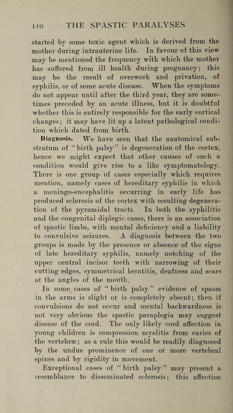 started by some toxic agent which is derived from the mother during intrauterine life. In favour of this view may be mentioned the frequency with which the mother has suffered from ill health during pregnancy; this may be the result of overwork and privation, of syphilis, or of some acute disease. When the symptoms do not appear until after the third year, they are some¬ times preceded by an acute illness, but it is doubtful whether this is entirely responsible for the early cortical changes; it may have lit up a latent pathological condi¬ tion which dated from birth. Diagnosis. We have seen that the anatomical sub¬ stratum of “birth palsy” is degeneration of the cortex, hence we might expect that other causes of such a condition would give rise to a like symptomatology. There is one group of cases especially which requires mention, namely cases of hereditary syphilis in which a meningo-encephalitis occurring in early life has produced sclerosis of the cortex with resulting degenera¬ tion of the pyramidal tracts. In both the syphilitic and the congenital diplegic cases, there is an association of spastic limbs, with mental deficiency and a liability to convulsive seizures. A diagnosis between the two groups is made by the presence or absence of the signs of late hereditary syphilis, namely notching of the upper central incisor teeth with narrowing of their cutting edges, symmetrical keratitis, deafness and scars at the angles of the mouth. In some cases of “ birth palsy ” evidence of spasm in the arms is slight or is completely absent; then if convulsions do not occur and mental backwardness is not very obvious the spastic paraplegia may suggest disease of the cord. The only likely cord affection in young children is compression myelitis from caries of the vertebrse; as a rule this would be readily diagnosed by the undue prominence of one or more vertebral spines and by rigidity in movement. Exceptional cases of “ birth palsy ” may present a resemblance to disseminated sclerosis; this affection