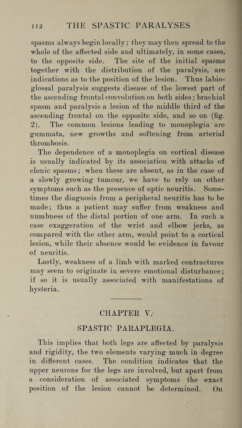 spasms always begin locally; tliey may then spread to the whole of the affected side and ultimately, in some cases, to the opposite side. The site of the initial spasms together with the distribution of the paralysis, are indications as to the position of the lesion. Thus labio- glossal paralysis suggests disease of the lowest part of the ascending frontal convolution on both sides ; brachial spasm and paralysis a lesion of the middle third of the ascending frontal on the opposite side, and so on (tig. 2). The common lesions leading to monoplegia are gummata, new growths and softening from arterial thrombosis. The dependence of a monoplegia on cortical disease is usually indicated by its association with attacks of clonic spasms; when these are absent, as in the case of a slowly growing tumour, we have to rely on other symptoms such as the presence of optic neuritis. Some¬ times the diagnosis from a peripheral neuritis has to be made; thus a patient may suffer from weakness and numbness of the distal portion of one arm. In such a case exaggeration of the wrist and elbow jerks, as compared with the other arm, would point to a cortical lesion, while their absence would be evidence in favour of neuritis. Lastly, weakness of a limb with marked contractures may seem to originate in severe emotional disturbance; if so it is usually associated with manifestations of hysteria. CHAPTER Y. SPASTIC PARAPLEGIA. This implies that both legs are affected by paralysis and rigidity, the two elements varying much in degree in different cases. The condition indicates that the upper neurons for the legs are involved, but apart from a consideration of associated symptoms the exact position of the lesion cannot be determined. On