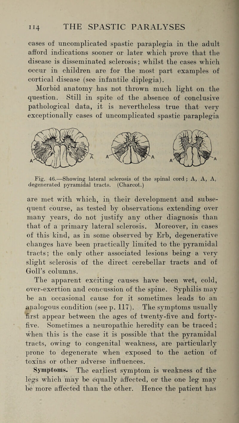 cases of uncomplicated spastic paraplegia in the adult afford indications sooner or later which prove that the disease is disseminated sclerosis; whilst the cases which occur in children are for the most part examples of cortical disease (see infantile diplegia). Morbid anatomy has not thrown much light on the question. Still in spite of the absence of conclusive pathological data, it is nevertheless true that very exceptionally cases of uncomplicated spastic paraplegia Fig. 46.—Showing lateral sclerosis of the spinal cord ; A, A, A, degenerated pyramidal tracts. (Charcot.) are met with which, in their development and subse¬ quent course, as tested by observations extending over many years, do not justify any other diagnosis than that of a primary lateral sclerosis. Moreover, in cases of this kind, as in some observed by Erb, degenerative changes have been practically limited to the pyramidal tracts; the only other associated lesions being a very slight sclerosis of the direct cerebellar tracts and of Golfs columns. The apparent exciting causes have been wet, cold, over-exertion and concussion of the spine. Syphilis may be an occasional cause for it sometimes leads to an analogous condition (see p. 117). The symptoms usually first appear between the ages of twenty-five and forty- five. Sometimes a neuropathic heredity can be traced; when this is the case it is possible that the pyramidal tracts, owing to congenital weakness, are particularly prone to degenerate when exposed to the action of toxins or other adverse influences. Symptoms. The earliest symptom is weakness of the legs which may be equally affected, or the one leg may be more affected than the other. Hence the patient has