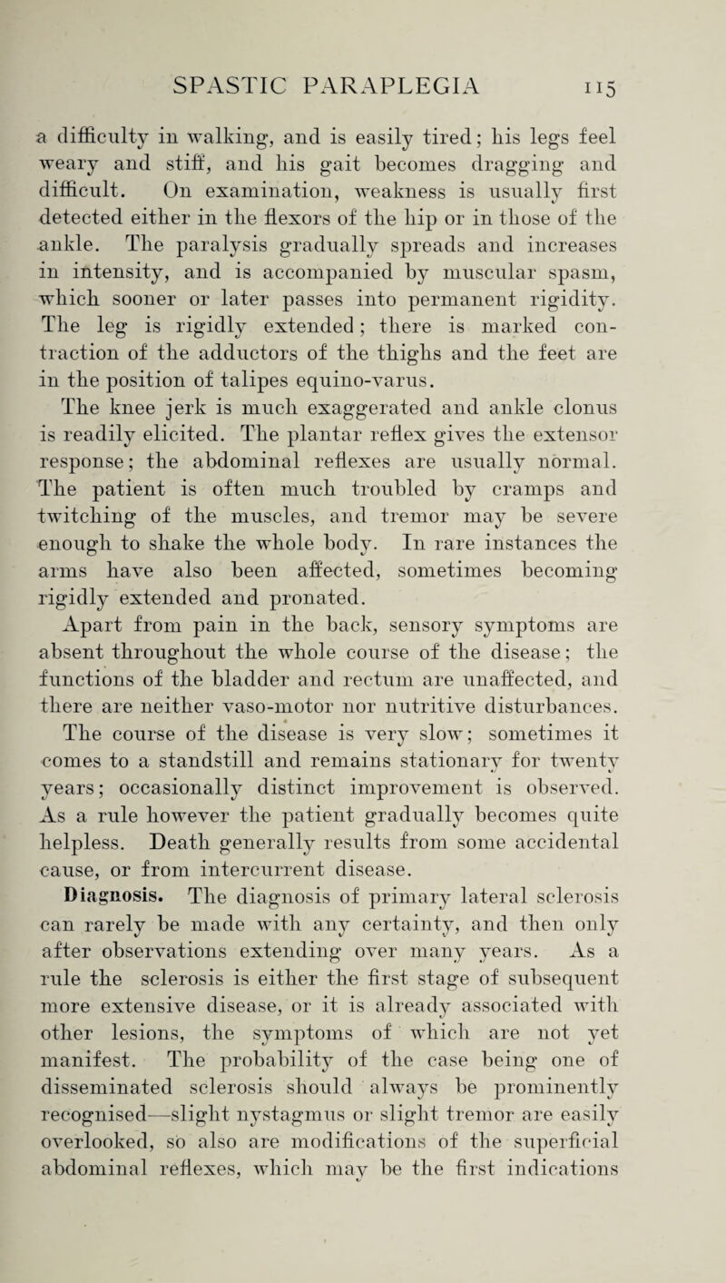 a difficulty in walking, and is easily tired; liis legs feel weary and stiff, and liis gait becomes dragging and difficult. O11 examination, weakness is usually first detected either in the flexors of the hip or in those of the ankle. The paralysis gradually spreads and increases in intensity, and is accompanied by muscular spasm, which sooner or later passes into permanent rigidity. The leg is rigidly extended; there is marked con¬ traction of the adductors of the thighs and the feet are in the position of talipes equino-varus. The knee jerk is much exaggerated and ankle clonus is readily elicited. The plantar reflex gives the extensor response; the abdominal reflexes are usually normal. The patient is often much troubled by cramps and twitching of the muscles, and tremor may be severe enough to shake the whole body. In rare instances the arms have also been affected, sometimes becoming rigidly extended and pronated. Apart from pain in the back, sensory symptoms are absent throughout the whole course of the disease; the functions of the bladder and rectum are unaffected, and there are neither vaso-motor nor nutritive disturbances. The course of the disease is very slow; sometimes it ■comes to a standstill and remains stationary for twenty years; occasionally distinct improvement is observed. As a rule however the patient gradually becomes quite helpless. Death generally results from some accidental cause, or from intercurrent disease. Diagnosis. The diagnosis of primary lateral sclerosis can rarely be made with any certainty, and then only after observations extending over many years. As a rule the sclerosis is either the first stage of subsequent more extensive disease, or it is already associated with other lesions, the symptoms of which are not yet manifest. The probability of the case being one of disseminated sclerosis should always be prominently recognised—slight nystagmus or slight tremor are easily overlooked, so also are modifications of the superficial abdominal reflexes, which may be the first indications
