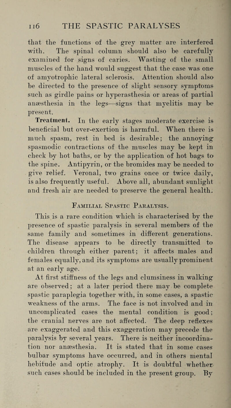 that the functions of the grey matter are interfered with. The spinal column should also he carefully examined for signs of caries. Wasting of the small muscles of the hand would suggest that the case was one of amyotrophic lateral sclerosis. Attention should also he directed to the presence of slight sensory symptoms such as girdle pains or hyperasthesia or areas of partial anaesthesia in the legs—signs that myelitis may he present. Treatment. In the early stages moderate exercise is beneficial hut over-exertion is harmful. When there is much spasm, rest in bed is desirable; the annoying' spasmodic contractions of the muscles may he kept in check by hot baths, or by the application of hot bags to> the spine. Antipyrin, or the bromides may be needed to give relief. Yeronal, two grains once or twice daily, is also frequently useful. Above all, abundant sunlight and fresh air are needed to preserve the general health. Familial Spastic Paralysis. This is a rare condition which is characterised by the presence of spastic paralysis in several members of the same family and sometimes in different generations. The disease appears to be directly transmitted to children through either parent; it affects males and females equally, and its symptoms are usually prominent at an early age. At first stiffness of the legs and clumsiness in walking are observed; at a later period there may be complete spastic paraplegia together with, in some cases, a spastic weakness of the arms. The face is not involved and in uncomplicated cases the mental condition is good; the cranial nerves are not affected. The deep reflexes are exaggerated and this exaggeration may precede the paralysis by several years. There is neither incoordina¬ tion nor anaesthesia. It is stated that in some cases bulbar symptoms have occurred, and in others mental hebitude and optic atrophy. It is doubtful whether such cases should be included in the present group. By