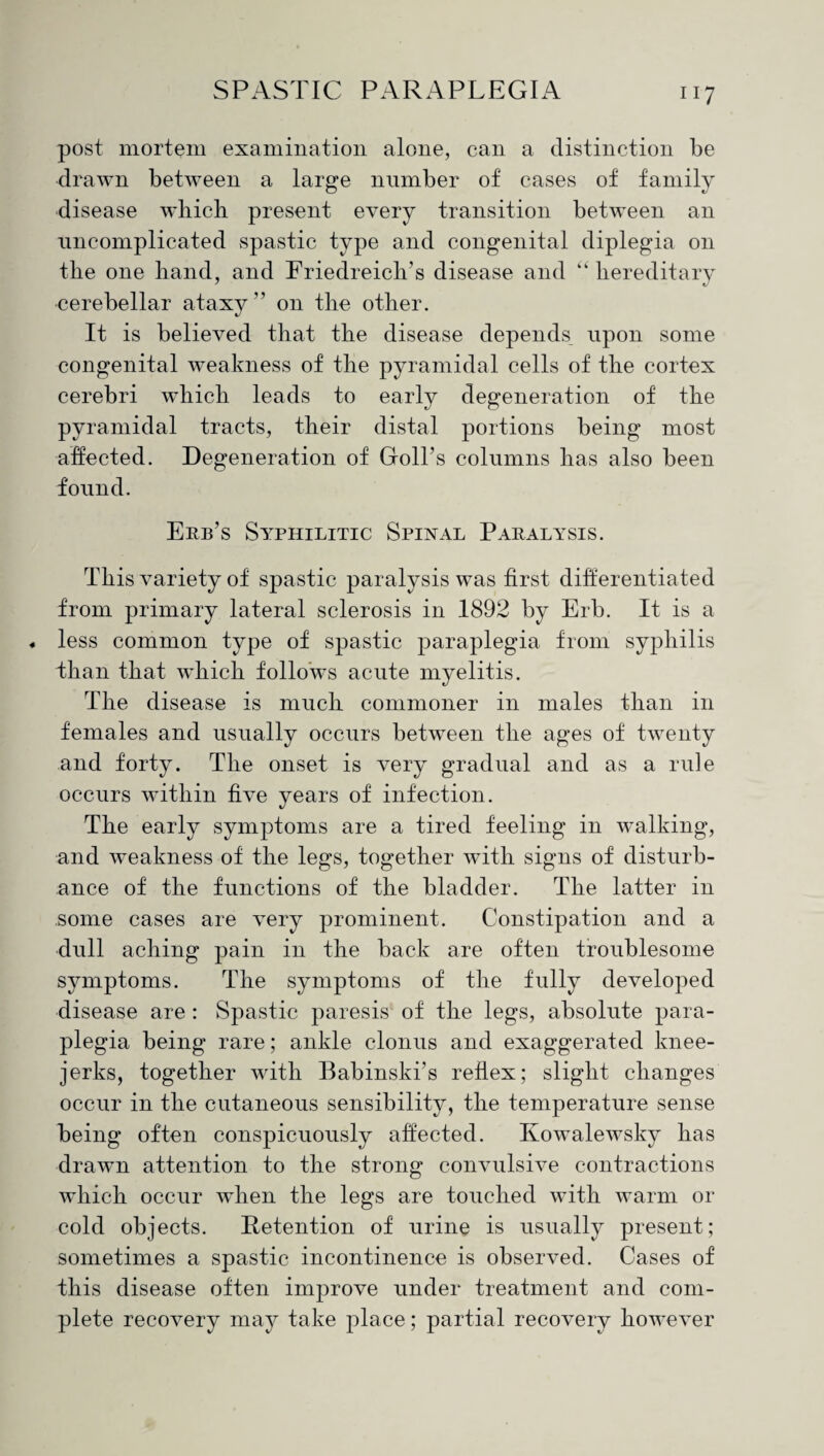 post mortem examination alone, can a distinction be drawn between a large number of cases of family disease which present every transition between an uncomplicated spastic type and congenital diplegia on the one hand, and Friedreich’s disease and “ hereditary •cerebellar ataxy ” on the other. It is believed that the disease depends upon some congenital weakness of the pyramidal cells of the cortex cerebri which leads to early degeneration of the pyramidal tracts, their distal portions being most affected. Degeneration of Goll’s columns has also been found. Erb’s Syphilitic Spinal Paralysis. This variety of spastic paralysis was first differentiated from primary lateral sclerosis in 1892 by Erb. It is a less common type of spastic paraplegia from syphilis ihan that which follows acute myelitis. The disease is much commoner in males than in females and usually occurs between the ages of twenty and forty. The onset is very gradual and as a rule occurs within five years of infection. The early symptoms are a tired feeling in walking, and weakness of the legs, together with signs of disturb¬ ance of the functions of the bladder. The latter in some cases are very prominent. Constipation and a dull aching pain in the back are often troublesome symptoms. The symptoms of the fully developed disease are : Spastic paresis of the legs, absolute para¬ plegia being rare; ankle clonus and exaggerated knee- jerks, together with Babinski’s reflex; slight changes occur in the cutaneous sensibility, the temperature sense being often conspicuously affected. Kowalewsky has drawn attention to the strong convulsive contractions which occur when the legs are touched with warm or cold objects. Retention of urine is usually present; sometimes a spastic incontinence is observed. Cases of this disease often improve under treatment and com¬ plete recovery may take place; partial recovery however