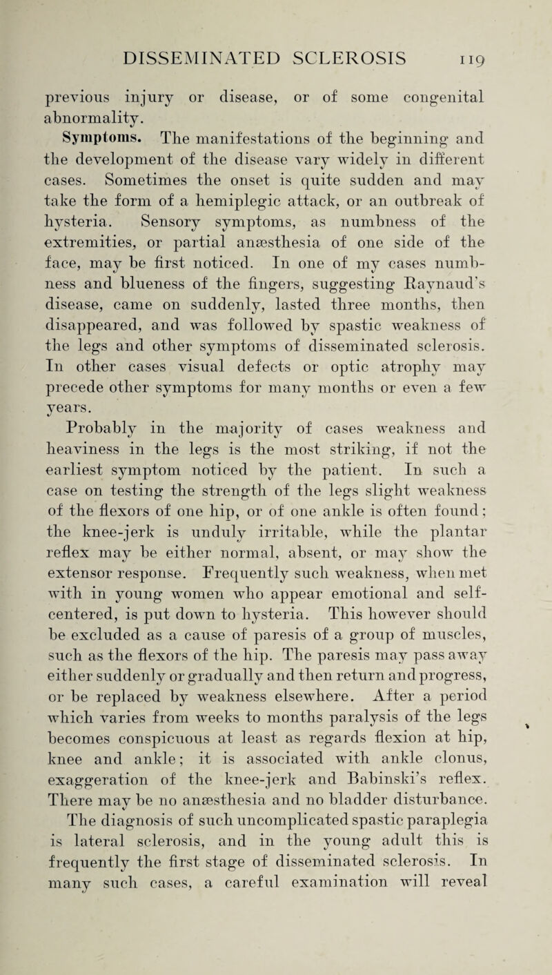 previous injury or disease, or of some congenital abnormality. Symptoms. The manifestations of the beginning and the development of the disease vary widely in different cases. Sometimes the onset is quite sudden and may take the form of a hemiplegic attack, or an outbreak of hysteria. Sensory symptoms, as numbness of the extremities, or partial anesthesia of one side of the face, may be first noticed. In one of my cases numb¬ ness and blueness of the fingers, suggesting Raynaud’s disease, came on suddenly, lasted three months, then disappeared, and was followed by spastic weakness of the legs and other symptoms of disseminated sclerosis. In other cases visual defects or optic atrophy may precede other symptoms for many months or even a few years. Probably in the majority of cases weakness and heaviness in the legs is the most striking, if not the earliest symptom noticed by the patient. In such a case on testing the strength of the legs slight weakness of the flexors of one hip, or of one ankle is often found; the knee-jerk is unduly irritable, while the plantar reflex may be either normal, absent, or may show the extensor response. Frequently such weakness, when met with in young women who appear emotional and self- centered, is put down to hysteria. This however should be excluded as a cause of paresis of a group of muscles, such as the flexors of the hip. The paresis may pass away either suddenly or gradually and then return and progress, or be replaced by weakness elsewhere. After a period which varies from weeks to months paralysis of the legs becomes conspicuous at least as regards flexion at hip, knee and ankle; it is associated with ankle clonus, exaggeration of the knee-jerk and Babinski’s reflex. There may be no anaesthesia and no bladder disturbance. The diagnosis of such uncomplicated spastic paraplegia is lateral sclerosis, and in the young adult this is frequently the first stage of disseminated sclerosis. In many such cases, a careful examination will reveal