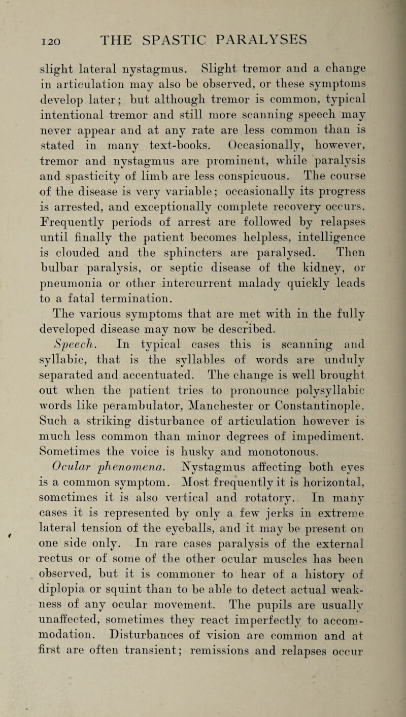 slight lateral nystagmus. Slight tremor and a change in articulation may also he observed, or these symptoms develop later; but although tremor is common, typical intentional tremor and still more scanning speech may never appear and at any rate are less common than is stated in many text-books. Occasionally, however, tremor and nystagmus are prominent, while paralysis and spasticity of limb are less conspicuous. The course of the disease is very variable; occasionally its progress is arrested, and exceptionally complete recovery occurs. Frequently periods of arrest are followed by relapses until finally the patient becomes helpless, intelligence is clouded and the sphincters are paralysed. Then bulbar paralysis, or septic disease of the kidney, or pneumonia or other intercurrent malady quickly leads to a fatal termination. The various symptoms that are met with in the fully developed disease may now be described. Speech. In typical cases this is scanning and syllabic, that is the syllables of words are unduly separated and accentuated. The change is well brought out when the patient tries to pronounce polysyllabic wTords like perambulator, Manchester or Constantinople. Such a striking disturbance of articulation however is much less common than minor degrees of impediment. Sometimes the voice is husky and monotonous. Ocular phenomena. Nystagmus affecting both eyes is a common symptom. Most frequently it is horizontal, sometimes it is also vertical and rotatory. In many cases it is represented by only a fewT jerks in extreme lateral tension of the eyeballs, and it may be present on one side only. In rare cases paralysis of the external rectus or of some of the other ocular muscles has been observed, but it is commoner to hear of a history of diplopia or squint than to be able to detect actual weak¬ ness of any ocular movement. The pupils are usuallv unaffected, sometimes they react imperfectly to accom¬ modation. Disturbances of vision are common and at first are often transient; remissions and relapses occur