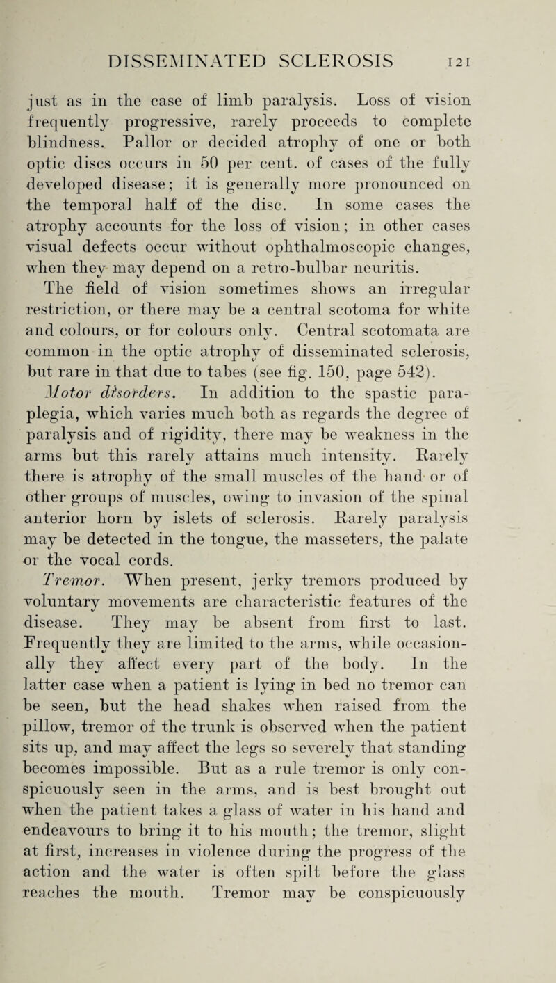 just as in the case of limb paralysis. Loss of vision frequently progressive, rarely proceeds to complete blindness. Pallor or decided atrophy of one or both optic discs occurs in 50 per cent, of cases of the fully developed disease; it is generally more pronounced on the temporal half of the disc. In some cases the atrophy accounts for the loss of vision; in other cases visual defects occur without ophthalmoscopic changes, when they may depend on a retro-bulbar neuritis. The field of vision sometimes shows an irregular restriction, or there may be a central scotoma for white and colours, or for colours only. Central scotomata are common in the optic atrophy of disseminated sclerosis, but rare in that due to tabes (see fig. 150, page 542). Motor disorders. In addition to the spastic para¬ plegia, which varies much both as regards the degree of paralysis and of rigidity, there may be weakness in the arms but this rarely attains much intensity. Rarely there is atrophy of the small muscles of the hand or of other groups of muscles, owing to invasion of the spinal anterior horn by islets of sclerosis. Rarely paralysis may be detected in the tongue, the masseters, the palate or the vocal cords. Tremor. When present, jerky tremors produced by voluntary movements are characteristic features of the disease. They may be absent from first to last. Frequently they are limited to the arms, while occasion¬ ally they affect every part of the body. In the latter case when a patient is lying in bed no tremor can be seen, but the head shakes when raised from the pillow, tremor of the trunk is observed when the patient sits up, and may affect the legs so severely that standing becomes impossible. But as a rule tremor is only con¬ spicuously seen in the arms, and is best brought out when the patient takes a glass of water in his hand and endeavours to bring it to his mouth; the tremor, slight at first, increases in violence during the progress of the action and the water is often spilt before the glass reaches the mouth. Tremor may be conspicuously
