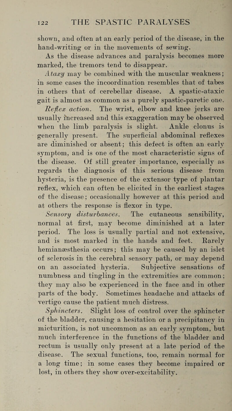 shown, and often at an early period of the disease, in the hand-writing or in the movements of sewing. As the disease advances and paralysis becomes more marked, the tremors tend to disappear. Ataxy may be combined with the muscular weakness; in some cases the incoordination resembles that of tabes in others that of cerebellar disease. A spastic-ataxic gait is almost as common as a purely spastic-paretic one. Reflex action. The wrist, elbow and knee jerks are usually increased and this exaggeration may be observed when the limb paralysis is slight. Ankle clonus is generally present. The superficial abdominal reflexes are diminished or absent; this defect is often an early symptom, and is one of the most characteristic signs of the disease. Of still greater importance, especially as regards the diagnosis of this serious disease from hysteria, is the presence of the extensor type of plantar reflex, which can often be elicited in the earliest stages of the disease; occasionally however at this period and at others the response is flexor in type. Sensory disturbances. The cutaneous sensibility, normal at first, may become diminished at a later period. The loss is usually partial and not extensive, and is most marked in the hands and feet. Rarely hemianaesthesia occurs; this may be caused by an islet of sclerosis in the cerebral sensory path, or may depend on an associated hysteria. Subjective sensations of numbness and tingling in the extremities are common; they may also be experienced in the face and in other parts of the body. Sometimes headache and attacks of vertigo cause the patient much distress. Sphincters. Slight loss of control over the sphincter of the bladder, causing a hesitation or a precipitancy in micturition, is not uncommon as an early symptom, but much interference in the functions of the bladder and rectum is usually only present at a late period of the disease. The sexual functions, too, remain normal for a long time; in some cases they become impaired or lost, in others they show over-excitability.