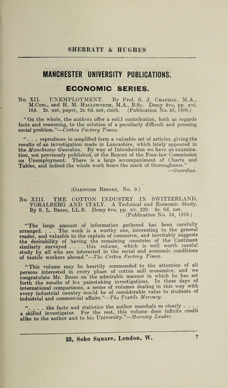 MANCHESTER UNIVERSITY PUBLICATIONS. ECONOMIC SERIES. No. XII. UNEMPLOYMENT. By Prof. S. J. Chapman, M.A., M.Com., and H. M. Hallsworth, M.A., B.Sc. Demy 8vo, pp. xvi. 164. 2s. net, paper, 2s. 6d. net, cloth. (Publication No. 45, 1909.) “ On the whole, the authors offer a solid contribution, both as regards facts and reasoning, to the solution of a peculiarly difficult and pressing social problem.”—Cotton Factory Times. “. . . reproduces in amplified form a valuable set of articles, giving the results of an investigation made in Lancashire, which lately appeared in the Manchester Guardian. By way of Introduction we have an examina¬ tion, not previously published, of the Report of the Poor-law Commission on Unemployment. There is a large accompaniment of Charts and Tables, and indeed the whole work bears the mark of thoroughness.” —Guardian. (Gartside Report, No. 9.) No. XIII. THE COTTON INDUSTRY IN SWITZERLAND, VORALBERG AND ITALY. A Technical and Economic Study. By S. L. Besso, LL.B. Demy 8vo, pp. xv. 229. 3s. 6d. net. (Publication No. 54, 1910.) “ The large amount of information gathered has been carefully arranged. . . . The work is a worthy one, interesting to the general reader, and valuable to the captain of commerce, and inevitably suggests the desirability of having the remaining countries of the Continent similarly surveyed .... this volume, which is well worth careful study by all who are interested in the social and economic conditions of textile workers abroad.”—The Cotton Factory Times. “This volume may be heartily commended to the attention of all persons interested in every phase of cotton mill economics, and we congratulate Mr. Besso on the admirable manner in which he has se^ forth the results of h’s painstaking investigations. In these days of international comparisons, a series of volumes dealing in this way with every industrial country would be of considerable value to students of industrial and commercial affairs.”—The textile Mercury. “. ... the facts and statistics the author marshals so clearly . . . . a skilled investigator. For the rest, this volume does infinite ere i alike to the author and to his University. Morning Leader.