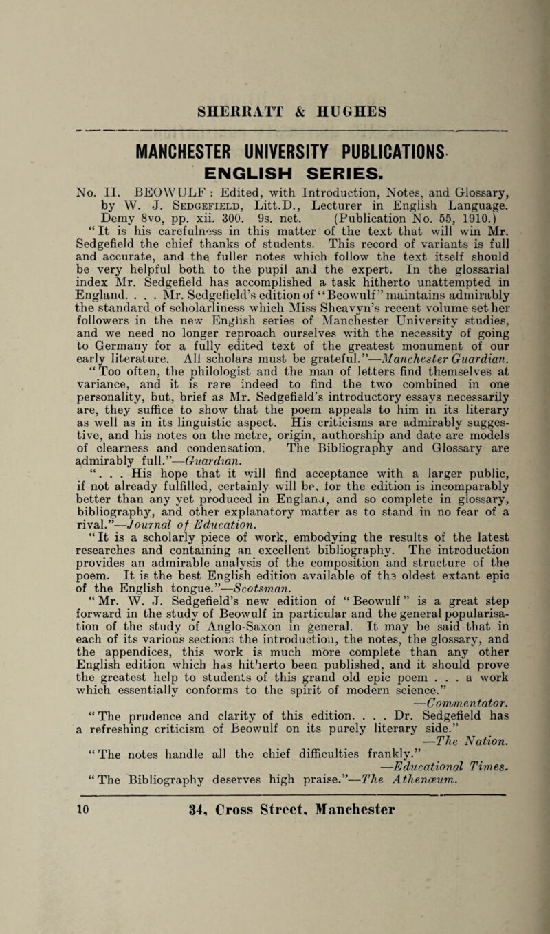 MANCHESTER UNIVERSITY PUBLICATIONS ENGLISH SERIES. No. II. BEOWULF : Edited, with Introduction, Notes, and Glossary, by W. J. Sedgefield, Litt.D., Lecturer in English Language. Demy 8vo, pp. xii. 300. 9s. net. (Publication No. 55, 1910.) “ It is his carefulness in this matter of the text that will win Mr. Sedgefield the chief thanks of students. This record of variants is full and accurate, and the fuller notes which follow the text itself should be very helpful both to the pupil and the expert. In the glossarial index Mr. Sedgefield has accomplished a task hitherto unattempted in England. . . . Mr. Sedgefield’s edition of “Beowulf ” maintains admirably the standard of scliolarliness which Miss Sheavyn’s recent volume set her followers in the new English series of Manchester University studies, and we need no longer reproach ourselves with the necessity of going to Germany for a fully edited text of the greatest monument of our early literature. All scholars must be grateful.”—Manchester Guardian. “ Too often, the philologist and the man of letters find themselves at variance, and it is rare indeed to find the two combined in one personality, but, brief as Mr. Sedgefield’s introductory essays necessarily are, they suffice to show that the poem appeals to him in its literary as well as in its linguistic aspect. His criticisms are admirably sugges¬ tive, and his notes on the metre, origin, authorship and date are models of clearness and condensation. The Bibliography and Glossary are admirably full.”-—Guardian. “. . . His hope that it will find acceptance with a larger public, if not already fulfilled, certainly will be, for the edition is incomparably better than any yet produced in England, and so complete in glossary, bibliography, and other explanatory matter as to stand in no fear of a rival.”—Journal of Education. “ It is a scholarly piece of work, embodying the results of the latest researches and containing an excellent bibliography. The introduction provides an admirable analysis of the composition and structure of the poem. It is the best English edition available of the oldest extant epic of the English tongue.”—Scotsman. “ Mr. W. J. Sedgefield’s new edition of “ Beowulf ” is a great step forward in the study of Beowulf in particular and the general popularisa¬ tion of the study of Anglo-Saxon in general. It may be said that in each of its various sections the introduction, the notes, the glossary, and the appendices, this work is much more complete than any other English edition which has hitherto been published, and it should prove the greatest help to students of this grand old epic poem ... a work which essentially conforms to the spirit of modern science.” —Commentator. “ The prudence and clarity of this edition. . . . Dr. Sedgefield has a refreshing criticism of Beowulf on its purely literary side.” —The Nation. “ The notes handle all the chief difficulties frankly.” —Educational Times. “The Bibliography deserves high praise.”—The Athenaeum.