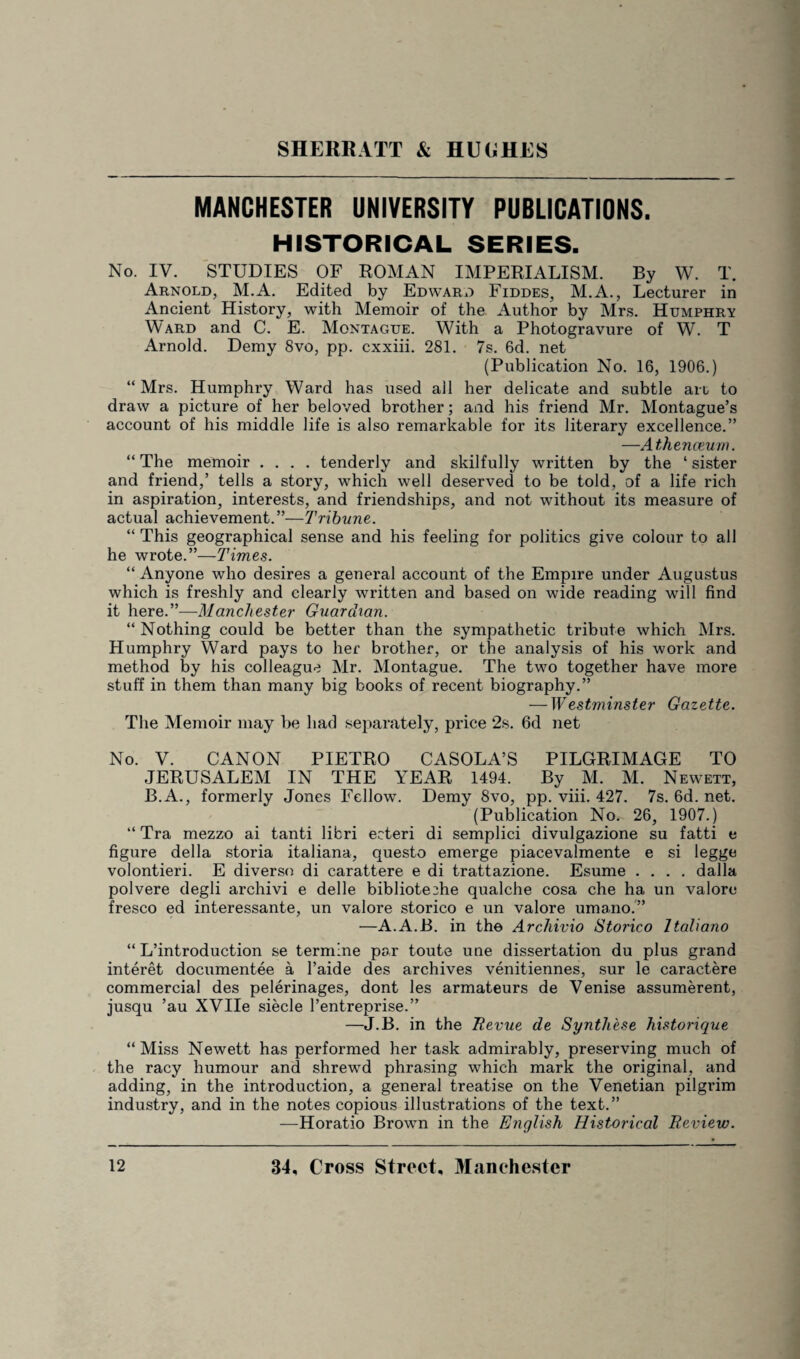 MANCHESTER UNIVERSITY PUBLICATIONS. HISTORICAL SERIES. No. IV. STUDIES OF ROMAN IMPERIALISM. By W. T. Arnold, M.A. Edited by Edward Fiddes, M.A., Lecturer in Ancient History, with Memoir of the Author by Mrs. Humphry Ward and C. E. Montague. With a Photogravure of W. T Arnold. Demy 8vo, pp. cxxiii. 281. 7s. 6d. net (Publication No. 16, 1906.) “Mrs. Humphry Ward has used all her delicate and subtle an to draw a picture of her beloved brother; and his friend Mr. Montague’s account of his middle life is also remarkable for its literary excellence.” —A thenceum. “ The memoir .... tenderly and skilfully written by the ‘ sister and friend,’ tells a story, which well deserved to be told, of a life rich in aspiration, interests, and friendships, and not without its measure of actual achievement.”—Tribune. “ This geographical sense and his feeling for politics give colour to all he wrote.”—Times. “ Anyone who desires a general account of the Empire under Augustus which is freshly and clearly written and based on wide reading will find it here.”-—Manchester Guardian. “ Nothing could be better than the sympathetic tribute which Mrs. Humphry Ward pays to her brother, or the analysis of his work and method by his colleague Mr. Montague. The two together have more stuff in them than many big books of recent biography.” — Westminster Gazette. The Memoir may be had separately, price 2s. 6d net No. V. CANON PIETRO CASOLA’S PILGRIMAGE TO JERUSALEM IN THE YEAR 1494. By M. M. Newett, B.A., formerly Jones Fellow. Demy 8vo, pp. viii. 427. 7s. 6d. net. (Publication No. 26, 1907.) “ Tra mezzo ai tanti libri eeteri di semplici divulgazione su fatti e figure della storia italiana, questo emerge piacevalmente e si legge volontieri. E diverse di carattere e di trattazione. Esume .... dalla polvere degli archivi e delle bibliote2he qualche cosa che ha un valore fresco ed interessante, un valore storico e un valore umano.” —A.A.B. in the Archivio Storico Italiano “ L’introduction se termlne par toute une dissertation du plus grand interet documentee a l’aide des archives venitiennes, sur le caractere commercial des pelerinages, dont les armateurs de Venise assumerent, jusqu ’au XVIIe siecle l’entreprise.” —J.B. in the Revue de Synthese historique “Miss Newett has performed her task admirably, preserving much of the racy humour and shrewTd phrasing which mark the original, and adding, in the introduction, a general treatise on the Venetian pilgrim industry, and in the notes copious illustrations of the text.” —Horatio Brown in the English Historical Review.