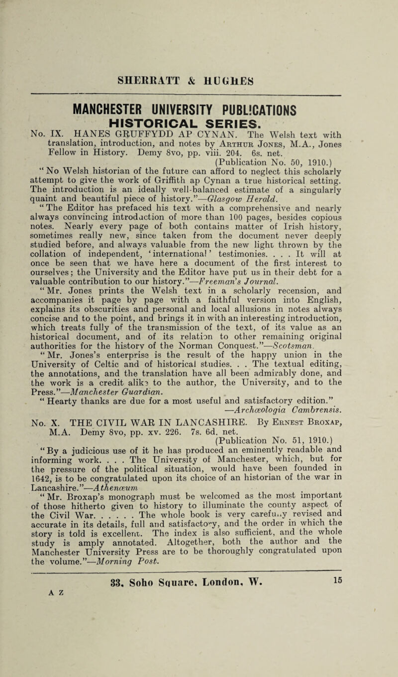 MANCHESTER UNIVERSITY PUBLICATIONS HISTORICAL SERIES. No. IX. HANES GRUFFYDD AP CYNAN. The Welsh text with translation, introduction, and notes by Arthur Jones, M.A., Jones Fellow in History. Demy 8vo, pp. viii. 204. 6s. net. (Publication No. 50, 1910.) “No Welsh historian of the future can afford to neglect this scholarly attempt to give the work of Griffith ap Cynan a true historical setting. The introduction is an ideally well-balanced estimate of a singularly quaint and beautiful piece of history.”—Glasgow Herald. “ The Editor has prefaced his text with a comprehensive and nearly always convincing introduction of more than 100 pages, besides copious notes. Nearly every page of both contains matter of Irish history, sometimes really new, since taken from the document never deeply studied before, and always valuable from the new light thrown by the collation of independent, ‘ international ’ testimonies. ... It will at once be seen that we have here a document of the first interest to ourselves; the University and the Editor have put us in their debt for a valuable contribution to our history.”—Freeman's Journal. “Mr. Jones prints the Welsh text in a scholarly recension, and accompanies it page by page with a faithful version into English, explains its obscurities and personal and local allusions in notes always concise and to the point, and brings it in with an interesting introduction, which treats fully of the transmission of the text, of its value as an historical document, and of its relation to other remaining original authorities for the history of the Norman Conquest.”—Scotsman. “ Mr. Jones’s enterprise is the result of the happy union in the University of Celtic and of historical studies. . . The textual editing, the annotations, and the translation have all been admirably done, and the work is a credit alike to the author, the University, and to the Press.”—Manchester Guardian. “ Hearty thanks are due for a most useful and satisfactory edition.” —Archceologia Cambrensis. No. X. THE CIVIL WAR IN LANCASHIRE. By Ernest Broxap, M.A. Demy 8vo, pp. xv. 226. 7s. 6d. net. (Publication No. 51, 1910.) “ By a judicious use of it he has produced an eminently readable and informing work. . . . The University of Manchester, which, but for the pressure of the political situation, would have been founded in 1642, is to be congratulated upon its choice of an historian of the war in Lancashire.”—Athenaeum, “ Mr. Broxap’s monograph must be welcomed as the most important of those hitherto given to history to illuminate the county aspect of the Civil War.The whole book is very carefm.y. revised and accurate in its details, full and satisfactory, and the order in which the story is told is excellent. The index is also sufficient, and the whole study is amply annotated. Altogether, both the author and the Manchester University Press are to be thoroughly congratulated upon the volume.”—Morning Post. A Z