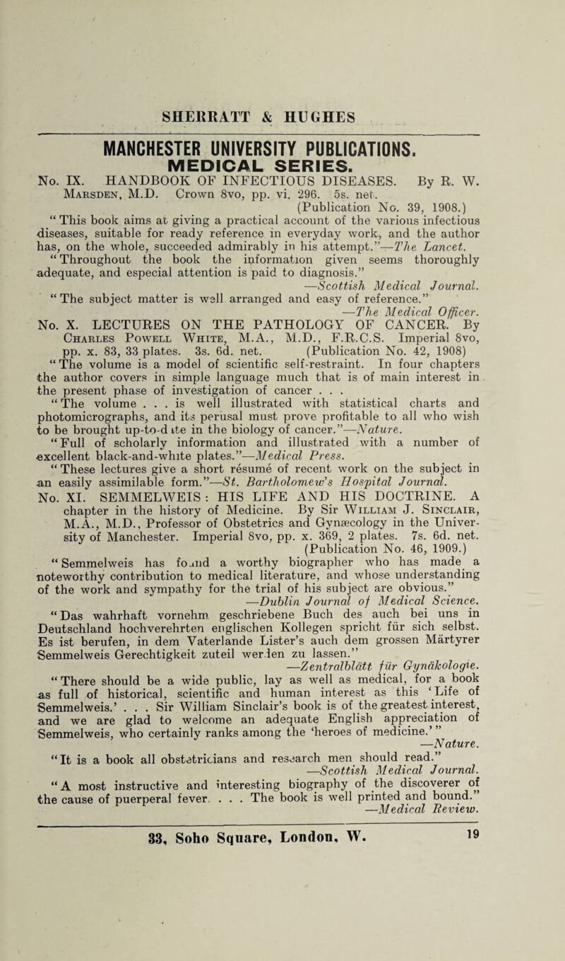 MANCHESTER UNIVERSITY PUBLICATIONS. MEDICAL SERIES. No. IX. HANDBOOK OF INFECTIOUS DISEASES. By R. W. Marsden, M.D. Crown 8vo, pp. vi. 296. 5s. net. (Publication No. 39, 1908.) “ This book aims at giving a practical account of the various infectious diseases, suitable for ready reference in everyday work, and the author has, on the whole, succeeded admirably in his attempt.”—The Lancet. “ Throughout the book the information given seems thoroughly adequate, and especial attention is paid to diagnosis.” -—Scottish Medical Journal. “The subject matter is well arranged and easy of reference.” —The Medical Officer. No. X. LECTURES ON THE PATHOLOGY OF CANCER. By Charles Powell White, M.A., M.D., F.R.C.S. Imperial 8vo, pp. x. 83, 33 plates. 3s. 6d. net. (Publication No. 42, 1908) “ The volume is a model of scientific self-restraint. In four chapters ■the author covers in simple language much that is of main interest in the present phase of investigation of cancer . . . “ The volume ... is well illustrated with statistical charts and photomicrographs, and its perusal must prove profitable to all who wish to be brought up-to-d ite in the biology of cancer.”—Nature. “ Full of scholarly information and illustrated with a number of •excellent black-and-white plates.”—Medical Press. “ These lectures give a short resume of recent work on the subject in an easily assimilable form.”—St. Bartholomew's Hospital Journal. No. XI. SEMMELWEIS : HIS LIFE AND HIS DOCTRINE. A chapter in the history of Medicine. By Sir William J. Sinclair, M.A., M.D., Professor of Obstetrics and Gynaecology in the Univer¬ sity of Manchester. Imperial 8vo, pp. x. 369, 2 plates. 7s. 6d. net. (Publication No. 46, 1909.) “ Semmelweis has found a worthy biographer who has made a noteworthy contribution to medical literature, and whose understanding of the work and sympathy for the trial of his subject are obvious.” —Dublin Journal of Medical Science. “ Das wahrhaft vornehm geschriebene Buch des auch bei uns in Deutschland hochverehrten englischen Kollegen spricht fur sich selbst. Es ist berufen, in dem Yaterlande Lister’s auch dem grossen Martyrer Semmelweis Gerechtigkeit zuteil wer.len zu lassen.” —Zentralblatt fur Gynakologie. “There should be a wide public, lay as well as medical, for a book as full of historical, scientific and human interest as this ‘Life of Semmelweis.’ . . . Sir William Sinclair’s book is of the greatest interest, and we are glad to welcome an adequate English appreciation of Semmelweis, who certainly ranks among the ‘heroes of medicine.’ —Nature. “It is a book all obstetricians and research men should read.” —Scottish Medical Journal. “ A most instructive and interesting biography of the discoverer of the cause of puerperal fever. . . . The book is well printed and bound. —Medical Review.