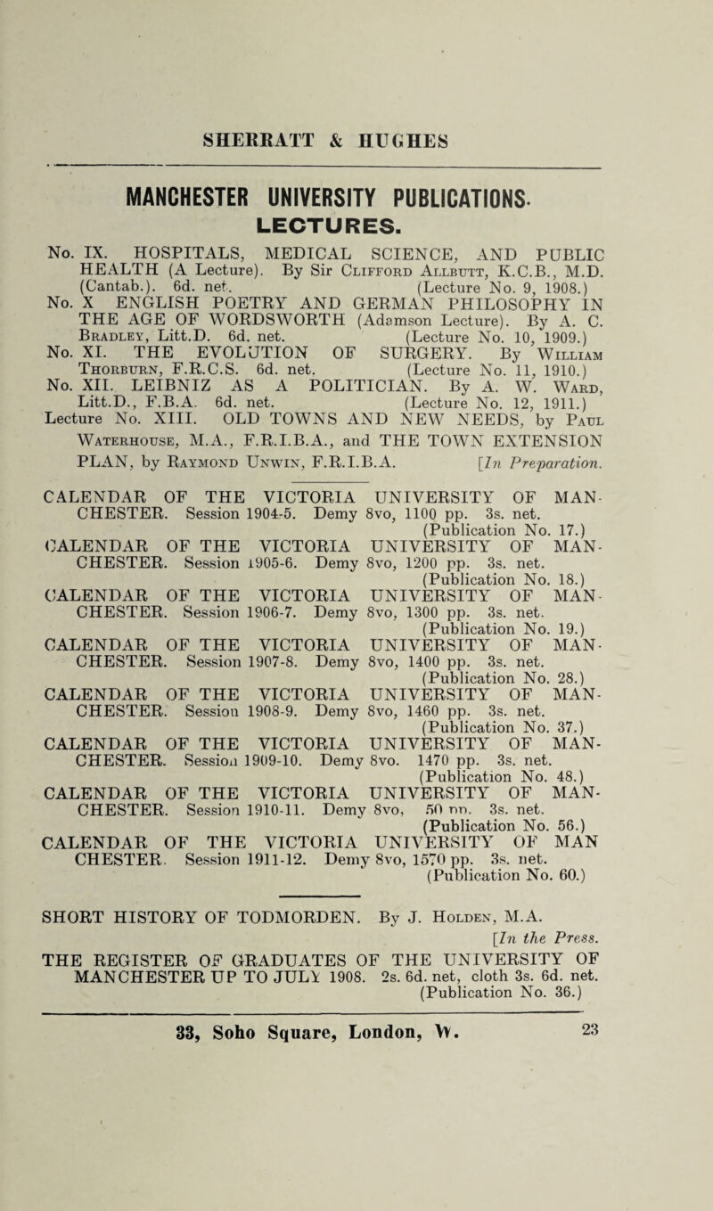 MANCHESTER UNIVERSITY PUBLICATIONS. LECTURES. No. IX. HOSPITALS, MEDICAL SCIENCE, AND PUBLIC HEALTH (A Lecture). By Sir Clifford Allbutt, K.C.B., M.D. (Cantab.). 6d. net. (Lecture No. 9, 1908.) No. X ENGLISH POETRY AND GERMAN PHILOSOPHY IN THE AGE OF WORDSWORTH (Adamson Lecture). By A. C. Bradley, Litt.D. 6d. net. (Lecture No. 10, 1909.) No. XI. THE EVOLUTION OF SURGERY. By William Thorburn, F.R.C.S. 6d. net. (Lecture No. 11, 1910.) No. XII. LEIBNIZ AS A POLITICIAN. By A. W. Ward, Litt.D., F.B.A. 6d. net. (Lecture No. 12, 1911.) Lecture No. XIII. OLD TOWNS AND NEW NEEDS, by Paul Waterhouse, M.A., F.R.I.B.A., and THE TOWN EXTENSION PLAN, by Raymond Unwin, F.R.I.B.A. [In Preparation. CALENDAR OF THE VICTORIA UNIVERSITY OF MAN CHESTER. Session 1904-5. Demy 8vo, 1100 pp. 3s. net. (Publication No. 17.) CALENDAR OF THE VICTORIA UNIVERSITY OF MAN¬ CHESTER. Session i905-6. Demy 8vo, 1200 pp. 3s. net. (Publication No. 18.) CALENDAR OF THE VICTORIA UNIVERSITY OF MAN CHESTER. Session 1906-7. Demy 8vo, 1300 pp. 3s. net. (Publication No. 19.) CALENDAR OF THE VICTORIA UNIVERSITY OF MAN¬ CHESTER. Session 1907-8. Demy 8vo, 1400 pp. 3s. net. (Publication No. 28.) CALENDAR OF THE VICTORIA UNIVERSITY OF MAN¬ CHESTER. Session 1908-9. Demy 8vo, 1460 pp. 3s. net. (Publication No. 37.) CALENDAR OF THE VICTORIA UNIVERSITY OF MAN¬ CHESTER. Session 1909-10. Demy 8vo. 1470 pp. 3s. net. (Publication No. 48.) CALENDAR OF THE VICTORIA UNIVERSITY OF MAN¬ CHESTER. Session 1910-11. Demy 8vo, 50 nn. 3s. net. (Publication No. 56.) CALENDAR OF THE VICTORIA UNIVERSITY OF MAN CHESTER. Session 1911-12. Demy 8vo, 1570 pp. 3s. net. (Publication No. 60.) SHORT HISTORY OF TODMORDEN. By J. Holden, M.A. [In the Press. THE REGISTER OF GRADUATES OF THE UNIVERSITY OF MANCHESTER UP TO JUL\ 1908. 2s. 6d. net, cloth 3s. 6d. net. (Publication No. 36.)