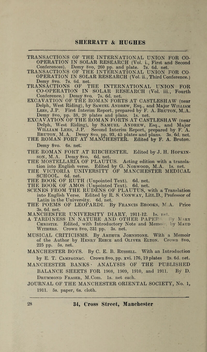 TRANSACTIONS OF THE INTERNATIONAL UNION FOR CO¬ OPERATION IN SOLAR RESEARCH (Vol. i., First and Second Conferences). Demy 8vo, 260 pp. and plate. 7s. 6d. net. TRANSACTIONS OF THE INTERNATIONAL UNION FOR CO¬ OPERATION IN SOLAR RESEARCH (Vol. ii., Third Conference.) Demy 8vo. 7s. 6d. net. TRANSACTIONS OF THE INTERNATIONAL UNION FOR CO-OPERATION IN SOLAR RESEARCH (Vol. iii., Fourth Conference.) Demy 8vo. 7s.6d.net. EXCAVATION OF THE ROMAN FORTS AT CASTLESHAW (near Delph, West Riding), by Samuel Andrew, Esq., and Major William Lees, J.P. First Interim Report, prepared by F. A. Bruton, M. A. Demy 8vo, pp. 38, 20 plates and plans. Is. net. EXCAVATION OF THE ROMAN FORTS AT CASTLESHAW (near Delph, West Riding), by Samuel Andrew, Esq., and Major William Lees, J.P. Second Interim Report, prepared by F. A. Bruton, M.A. Demy 8vo, pp. 93, 45 plates and plans. 3s. 6d. net. THE ROMAN FORT AT MANCHESTER. Edited by F. A. Bruton. Demy 8vo. 6s. net. THE ROMAN FORT AT RIBCHESTER. Edited by J. H. Hopkin- son, M.A. Demy 8vo. 6d. net. THE MOSTELLARIA OF PLAUTUS. Acting edition with a transla¬ tion into English verse. Edited by G-. Norwood, M.A. Is. net. THE VICTORIA UNIVERSITY OF MANCHESTER MEDICAL SCHOOL. 6d. net. THE BOOK OF RUTH (Unpointed Text). 6d. net. THE BOOK OF AMOS (Unpointed Text). 6d. net. SCENES FROM THE RUDENS OF PLAUTUS, with a Translation into English Verse. Edited by R. S. Conway, Litt.D., Professor of Latin in the University. 6d. net. THE POEMS OF LEOPARDI. By Francis Brooks, M.A. Price 3s. 6d. net. MANCHESTER UNIVERSITY DIARY, 1911-12. Is. net. A TARDINESS IN NATURE AND OTHER PAPER Jy \ \ry Christie. Edited, with Introductory Note and Memo by Maud Withers. Crown 8vo, 331 pp. 3s. net. MUSICAL CRITICISMS. By Arthur Johnstone. With a Memoir of the Author by Henry Reece and Oliver Elton. Crown 8vo, 225 pp. 5s. net. MANCHESTER BOiTS. By C. E. B. Russell. With an Introduction by E. T. Campagnac. Crown 8vo, pp. xvi. 176, 19 plates 2s.6d.net. MANCHESTER BANKS • ANALYSIS OF THE PUBLISHED BALANCE SHEETS FOR 1908, 1909, 1910, and 1911. By D. Drummond Fraser, M.Com. Is. net each. JOURNAL OF THE MANCHESTER ORIENTAL SOCIETY, No. 1, 1911. 5s. paper, 6s. cloth.