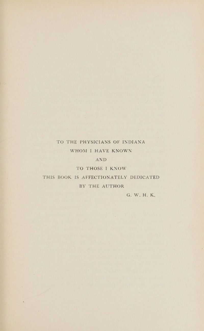 TO THE PHYSICIANS OF INDIANA WHOM I HAVE KNOWN AND TO-PHOSE lt KNOW THIS BOOK IS AFFECTIONATELY DEDICATED BY THE AUTHOR GW. He K.