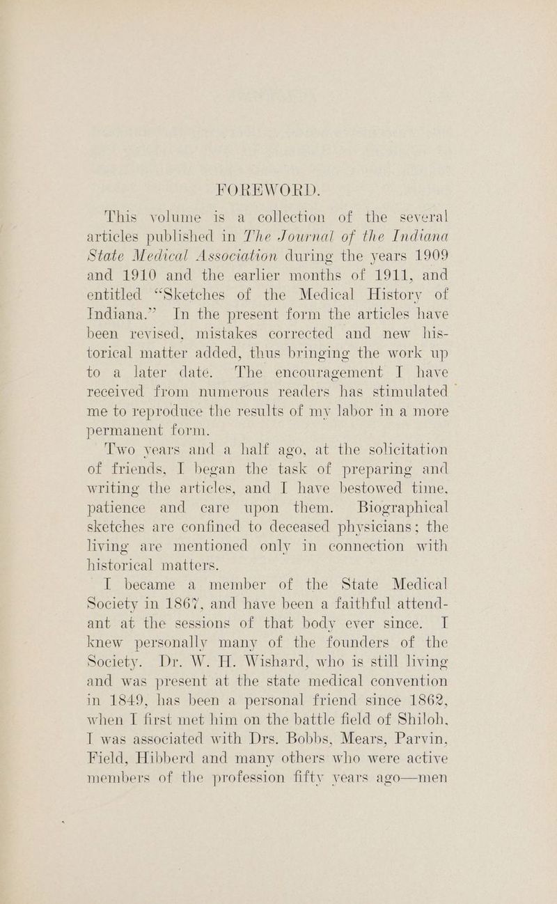 FOREWORD. This volume is a collection of the several articles published in The Journal of the Indiana State Medical Association during the years 1909 and 1910 and the earlier months of 1911, and entitled “Sketches of the Medical History of Indiana.” In the present form the articles have been revised, mistakes corrected and new _ his- torical matter added, thus bringing the work up to a later date. The encouragement J have received from numerous readers has stimulated — me to reproduce the results of my labor in a more permanent form. Two vears and a half ago, at the solicitation of friends, I began the task of preparing and writing the articles, and I have bestowed time, patience and care upon them. Biographical sketches are confined to deceased physicians; the living are mentioned only in connection with historical matters. I became a member of the State Medical Society in 1867, and have been a faithful attend- ant at the sessions of that body ever since. I knew personally many of the founders of the Society. Dr. W. H. Wishard, who is still living and was present at the state medical convention in 1849, has been a personal friend since 1862, when I first met him on the battle field of Shiloh, I was associated with Drs. Bobbs, Mears, Parvin, Field, Hibberd and many others who were active members of the profession fifty vears ago—men
