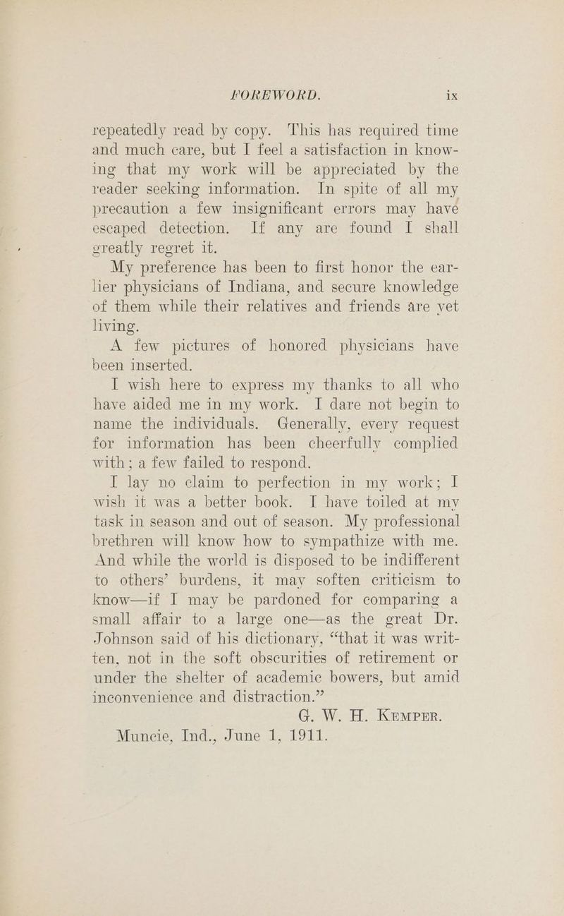repeatedly read by copy. This has required time and much care, but I feel a satisfaction in know- ing that my work will be appreciated by the reader seeking information. In spite of all my precaution a few insignificant errors may have escaped detection. If any are found I shall greatly regret it. My preference has been to first honor the ear- hier physicians of Indiana, and secure knowledge of them while their relatives and friends are vet living. A few pictures of honored physicians have been inserted. I wish here to express my thanks to all who have aided me in my work. I dare not begin to name the individuals. Generally, every request for information has been cheerfully complied with; a few failed to respond. I lay no claim to perfection in my work; I wish it was a better book. I have toiled at my task in season and out of season. My professional brethren will know how to sympathize with me. And while the world is disposed to be indifferent to others’ burdens, it may soften criticism to know—if I may be pardoned for comparing a small affair to a large one—as the great Dr. Johnson said of his dictionary, “that 1t was writ- ten, not in the soft obscurities of retirement or under the shelter of academic bowers, but amid inconvenience and distraction.” | G. W. H. Kemprr. Muncie, Ind., June 1, 1911.