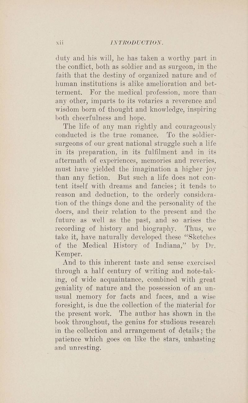 duty and his will, he has taken a worthy part in the conflict, both as soldier and as surgeon, in the faith that the destiny of organized nature and of human institutions is alike amelioration and bet- terment. or the medical profession, more than any other, imparts to its votaries a reverence and wisdom born of thought and knowledge, inspiring both cheerfulness and hope. The life of any man rightly and courageously conducted is the true romance. ‘To the soldier- surgeons of our great national struggle such a hfe in its preparation, in its fulfilment and in its aftermath of experiences, memories and reveries, must have yielded the imagination a higher jov than any fiction. But such a life does not con- tent itself with dreams and fancies; it tends to reason and deduction, to the orderly considera- tion of the things done and the personality of the doers, and their relation to the present and the future as well as the past, and so arises the recording of history and biography. ‘Thus, we take it, have naturally developed these “Sketches of the Medical History of Indiana,” by Dr. iCemper. And to this inherent taste and sense exercised through a half century of writing and note-tak- ing, of wide acquaintance, combined with great geniality of nature and the possession of an un- usual memory for facts and faces, and a wise foresight, is due the collection of the material for the present work. The author has shown in the book throughout, the genius for studious research in the collection and arrangement of details; the patience which goes on like the stars, unhasting and unresting.