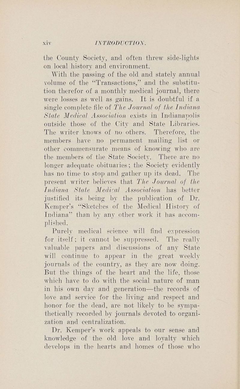 the County Society, and often threw side-lights on local history and environment. With the passing of the old and stately annual volume of the “Transactions,” and the substitu- tion therefor of a monthly medical journal, there were losses as well as gains. It is doubtful if a single complete file of The Journal of the Indiana State Medical Association exists in Indianapolis outside those of the City and State Libraries. The writer knows of no others. Therefore, the members have no permanent mailing list or other commensurate means of knowing who are the members of the State Society. There are no longer adequate obituaries; the Society evidently has no time to stop and gather up its dead. The present writer beheves that The Journal of the Indiana State Medical Association has better justified its being by the publication of Dr. Kemper’s “Sketches of the Medical History of Indiana” than by any other work it has accom- plished. Purely medical science will find expression for itself; 1t cannot be suppressed. ‘The really valuable papers and discussions of any State will continue to appear in the great weekly journals of the country, as they are now doing. But the things of the heart and the life, those which have to do with the social nature of man in his own day and generation—the records of love and service for the living and respect and honor for the dead, are not likely to be sympa- thetically recorded by journals devoted to organi- zation and centralization. Dr. Kemper’s work appeals to our sense and knowledge of the old love and loyalty which develops in the hearts and homes of those who