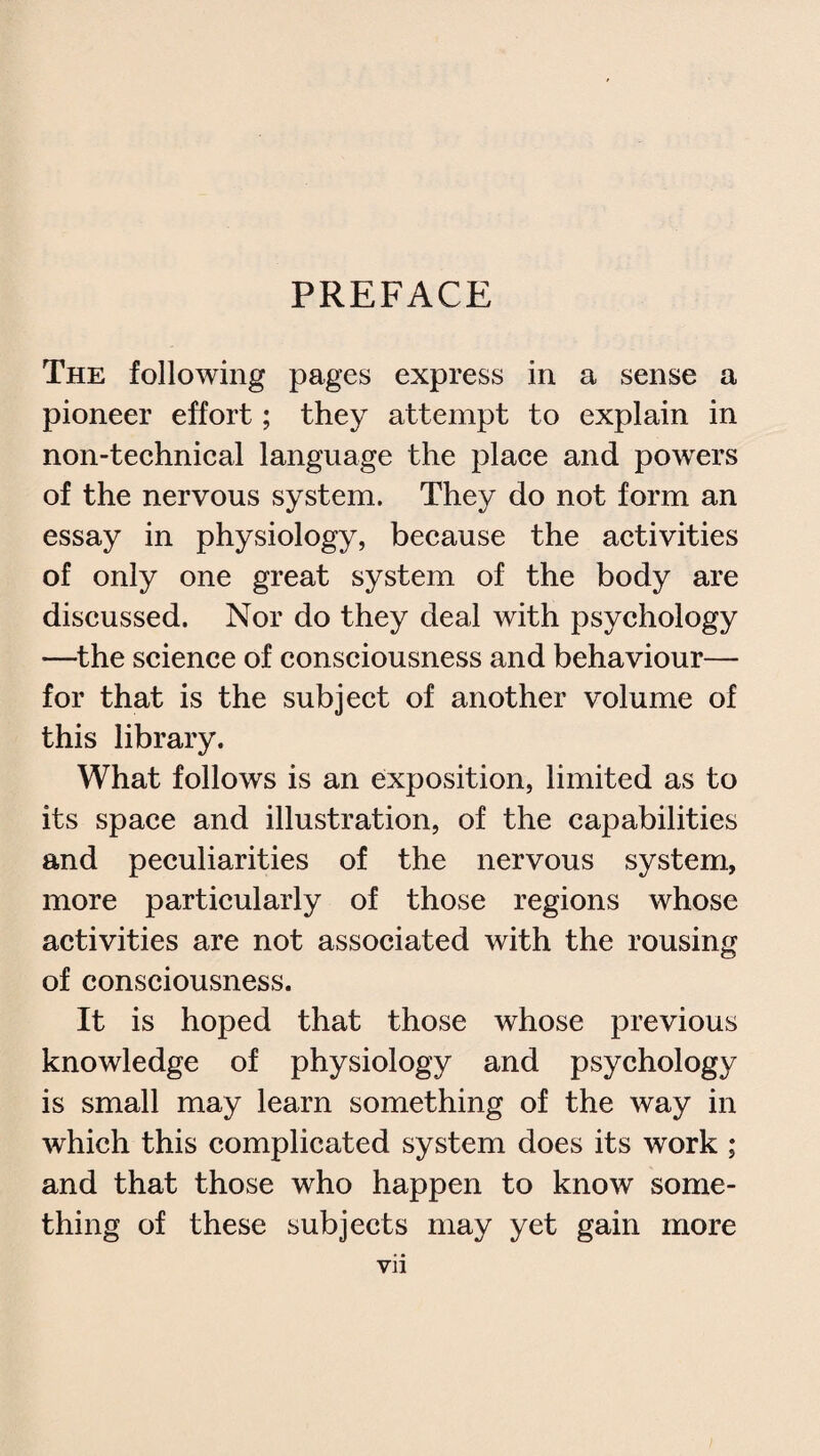 PREFACE The following pages express in a sense a pioneer effort; they attempt to explain in non-technical language the place and powers of the nervous system. They do not form an essay in physiology, because the activities of only one great system of the body are discussed. Nor do they deal with psychology —the science of consciousness and behaviour— for that is the subject of another volume of this library. What follows is an exposition, limited as to its space and illustration, of the capabilities and peculiarities of the nervous system, more particularly of those regions whose activities are not associated with the rousing of consciousness. It is hoped that those whose previous knowledge of physiology and psychology is small may learn something of the way in which this complicated system does its work ; and that those who happen to know some¬ thing of these subjects may yet gain more