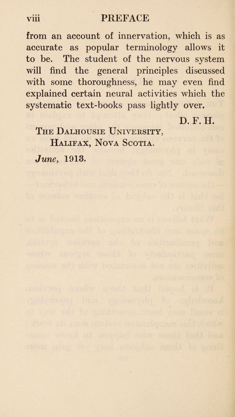 •«* from an account of innervation, which is as accurate as popular terminology allows it to be. The student of the nervous system will find the general principles discussed with some thoroughness, he may even find explained certain neural activities which the systematic text-books pass lightly over. D. F. H. The Dalhousie University, Halifax, Nova Scotia. June> 1913.