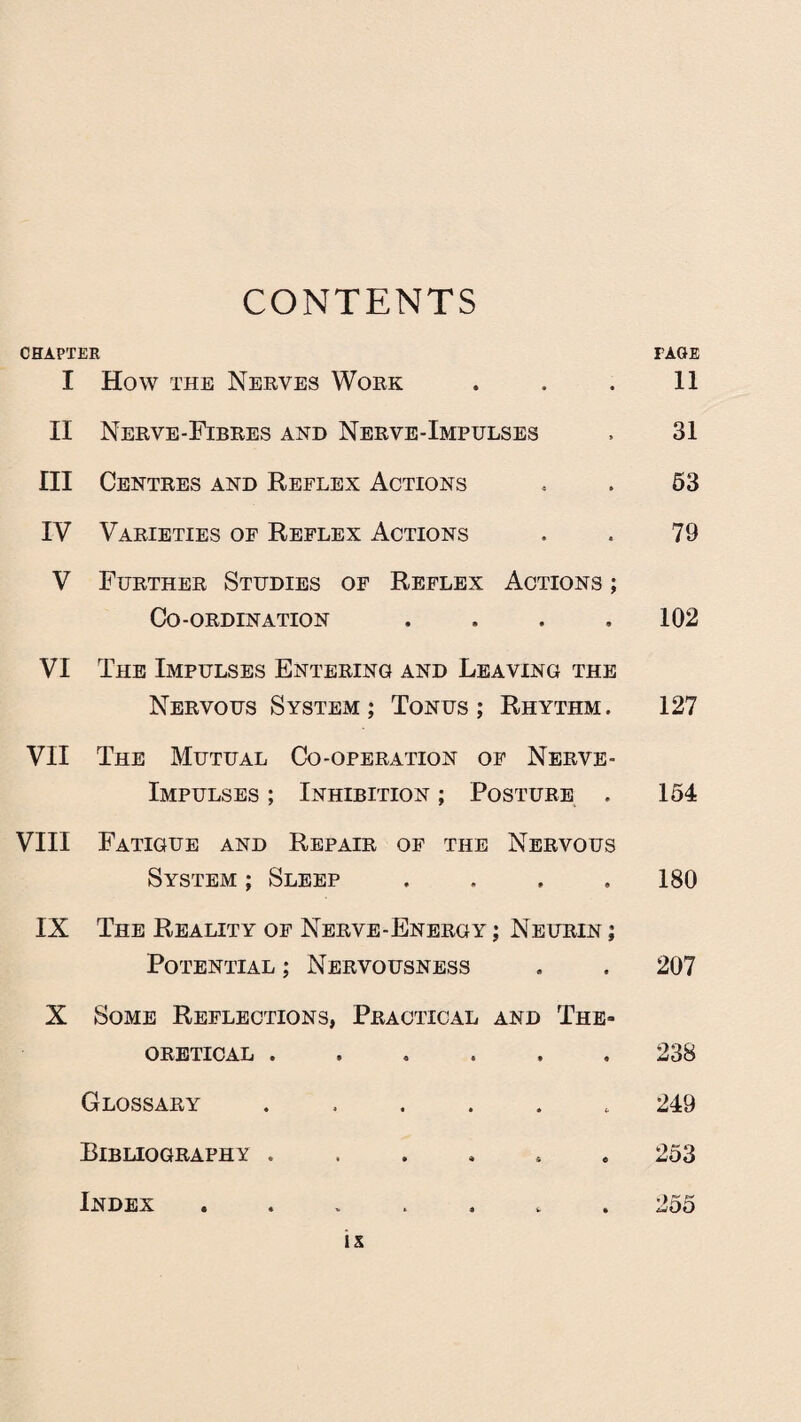 CONTENTS CHAPTER PAGE I How the Nerves Work . . . 11 II Nerve-Fibres and Nerve-Impulses . 31 III Centres and Reflex Actions . . 53 IV Varieties of Reflex Actions . . 79 V Further Studies of Reflex Actions ; Co-ordination .... 102 VI The Impulses Entering and Leaving the Nervous System; Tonus; Rhythm. 127 VII The Mutual Co-operation of Nerve- Impulses ; Inhibition ; Posture . 154 VIII Fatigue and Repair of the Nervous System ; Sleep . . . .180 IX The Reality of Nerve-Energy ; Neurin ; Potential ; Nervousness . . 207 X Some Reflections, Practical and The¬ oretical ...... 238 Glossary ...... 249 Bibliography ...... 253 Index ....... 2oo