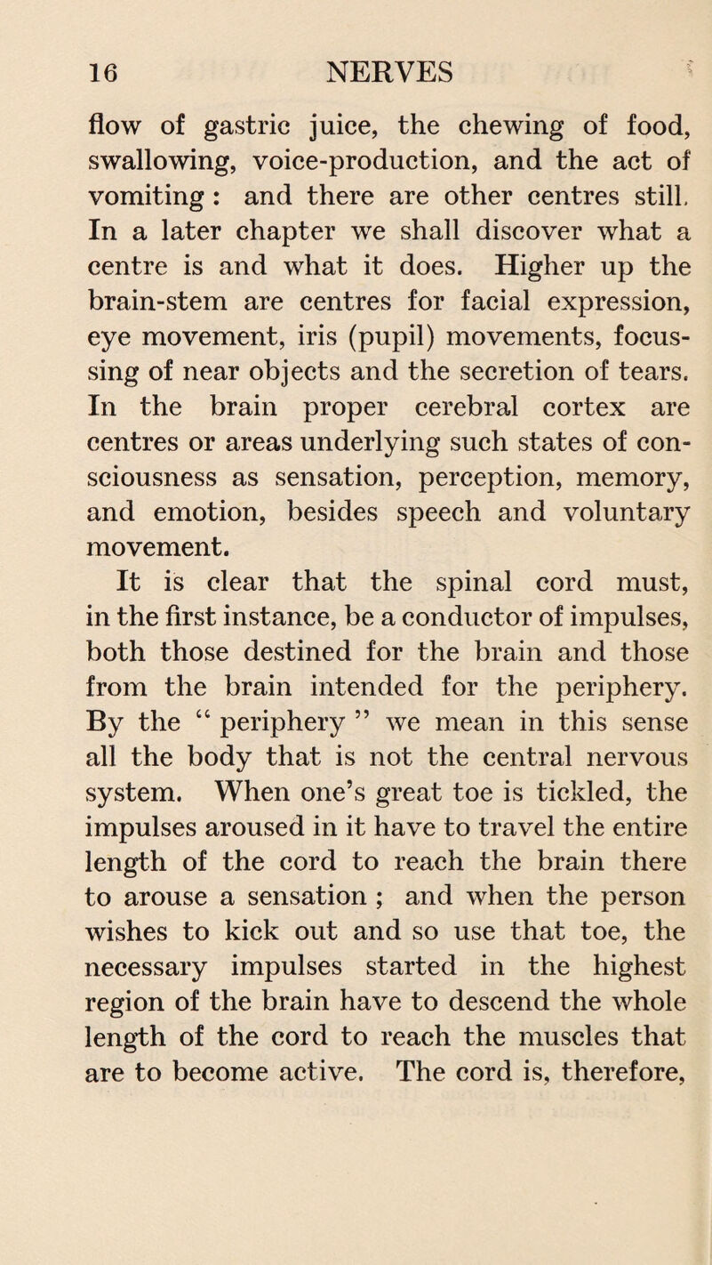 flow of gastric juice, the chewing of food, swallowing, voice-production, and the act of vomiting : and there are other centres still. In a later chapter we shall discover what a centre is and what it does. Higher up the brain-stem are centres for facial expression, eye movement, iris (pupil) movements, focus¬ sing of near objects and the secretion of tears. In the brain proper cerebral cortex are centres or areas underlying such states of con¬ sciousness as sensation, perception, memory, and emotion, besides speech and voluntary movement. It is clear that the spinal cord must, in the first instance, be a conductor of impulses, both those destined for the brain and those from the brain intended for the periphery. By the “ periphery ” we mean in this sense all the body that is not the central nervous system. When one’s great toe is tickled, the impulses aroused in it have to travel the entire length of the cord to reach the brain there to arouse a sensation ; and when the person wishes to kick out and so use that toe, the necessary impulses started in the highest region of the brain have to descend the whole length of the cord to reach the muscles that are to become active. The cord is, therefore,
