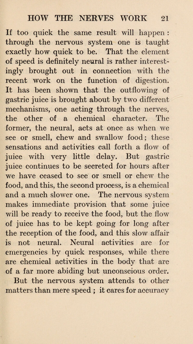If too quick the same result will happen : through the nervous system one is taught exactly how quick to be. That the element of speed is definitely neural is rather interest¬ ingly brought out in connection with the recent work on the function of digestion. It has been shown that the outflowing of gastric juice is brought about by two different mechanisms, one acting through the nerves, the other of a chemical character. The former, the neural, acts at once as when we see or smell, chew and swallow food; these sensations and activities call forth a flow of juice with very little delay. Rut gastric juice continues to be secreted for hours after we have ceased to see or smell or chew the food, and this, the second process, is a chemical and a much slower one. The nervous system makes immediate provision that some juice will be ready to receive the food, but the flow of juice has to be kept going for long after the reception of the food, and this slow affair is not neural. Neural activities are for emergencies by quick responses, while there are chemical activities in the body that are of a far more abiding but unconscious order. But the nervous system attends to other matters than mere speed ; it cares for accuracy