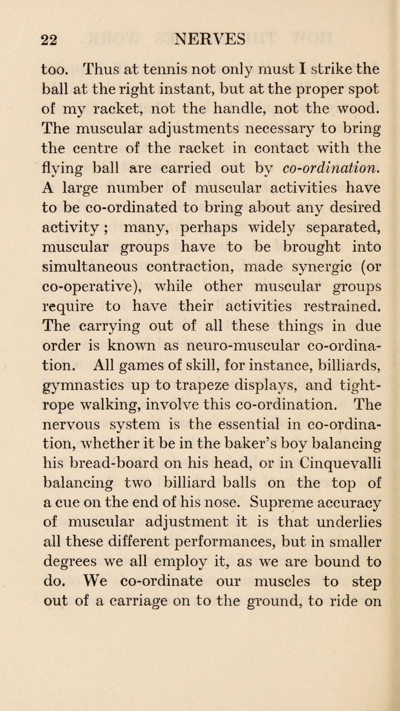 too. Thus at tennis not only must I strike the ball at the right instant, but at the proper spot of my racket, not the handle, not the wood. The muscular adjustments necessary to bring the centre of the racket in contact with the flying ball are carried out by co-ordination. A large number of muscular activities have to be co-ordinated to bring about any desired activity; many, perhaps widely separated, muscular groups have to be brought into simultaneous contraction, made synergic (or co-operative), while other muscular groups require to have their activities restrained. The carrying out of all these things in due order is known as neuro-muscular co-ordina¬ tion. All games of skill, for instance, billiards, gymnastics up to trapeze displays, and tight¬ rope walking, involve this co-ordination. The nervous system is the essential in co-ordina¬ tion, whether it be in the baker’s boy balancing his bread-board on his head, or in Cinquevalli balancing two billiard balls on the top of a cue on the end of his nose. Supreme accuracy of muscular adjustment it is that underlies all these different performances, but in smaller degrees we all employ it, as we are bound to do. We co-ordinate our muscles to step out of a carriage on to the ground, to ride on