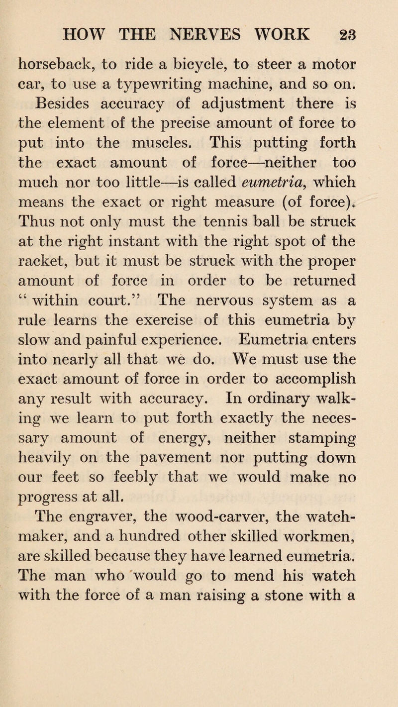 horseback, to ride a bicycle, to steer a motor car, to use a typewriting machine, and so on. Besides accuracy of adjustment there is the element of the precise amount of force to put into the muscles. This putting forth the exact amount of force—neither too much nor too little—is called eumetria, which means the exact or right measure (of force). Thus not only must the tennis ball be struck at the right instant with the right spot of the racket, but it must be struck with the proper amount of force in order to be returned “ within court.” The nervous system as a rule learns the exercise of this eumetria by slow and painful experience. Eumetria enters into nearly all that we do. We must use the exact amount of force in order to accomplish any result with accuracy. In ordinary walk¬ ing we learn to put forth exactly the neces¬ sary amount of energy, neither stamping heavily on the pavement nor putting down our feet so feebly that we would make no progress at all. The engraver, the wood-carver, the watch¬ maker, and a hundred other skilled workmen, are skilled because they have learned eumetria. The man who would go to mend his watch with the force of a man raising a stone with a