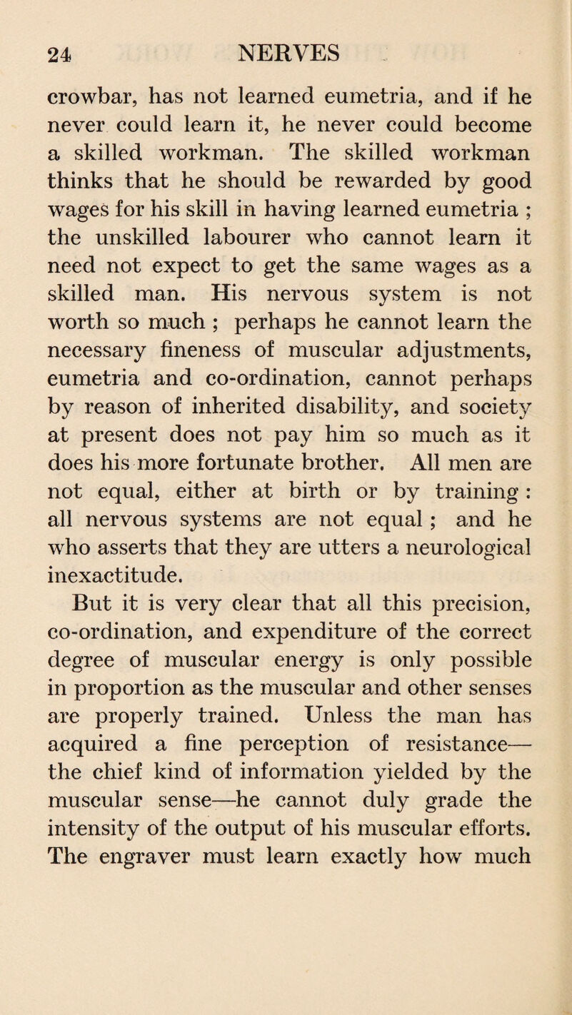 crowbar, has not learned eumetria, and if he never could learn it, he never could become a skilled workman. The skilled workman thinks that he should be rewarded by good wages for his skill in having learned eumetria ; the unskilled labourer who cannot learn it need not expect to get the same wages as a skilled man. His nervous system is not worth so much ; perhaps he cannot learn the necessary fineness of muscular adjustments, eumetria and co-ordination, cannot perhaps by reason of inherited disability, and society at present does not pay him so much as it does his more fortunate brother. All men are not equal, either at birth or by training : all nervous systems are not equal; and he who asserts that they are utters a neurological inexactitude. But it is very clear that all this precision, co-ordination, and expenditure of the correct degree of muscular energy is only possible in proportion as the muscular and other senses are properly trained. Unless the man has acquired a fine perception of resistance— the chief kind of information yielded by the muscular sense—he cannot duly grade the intensity of the output of his muscular efforts. The engraver must learn exactly how much