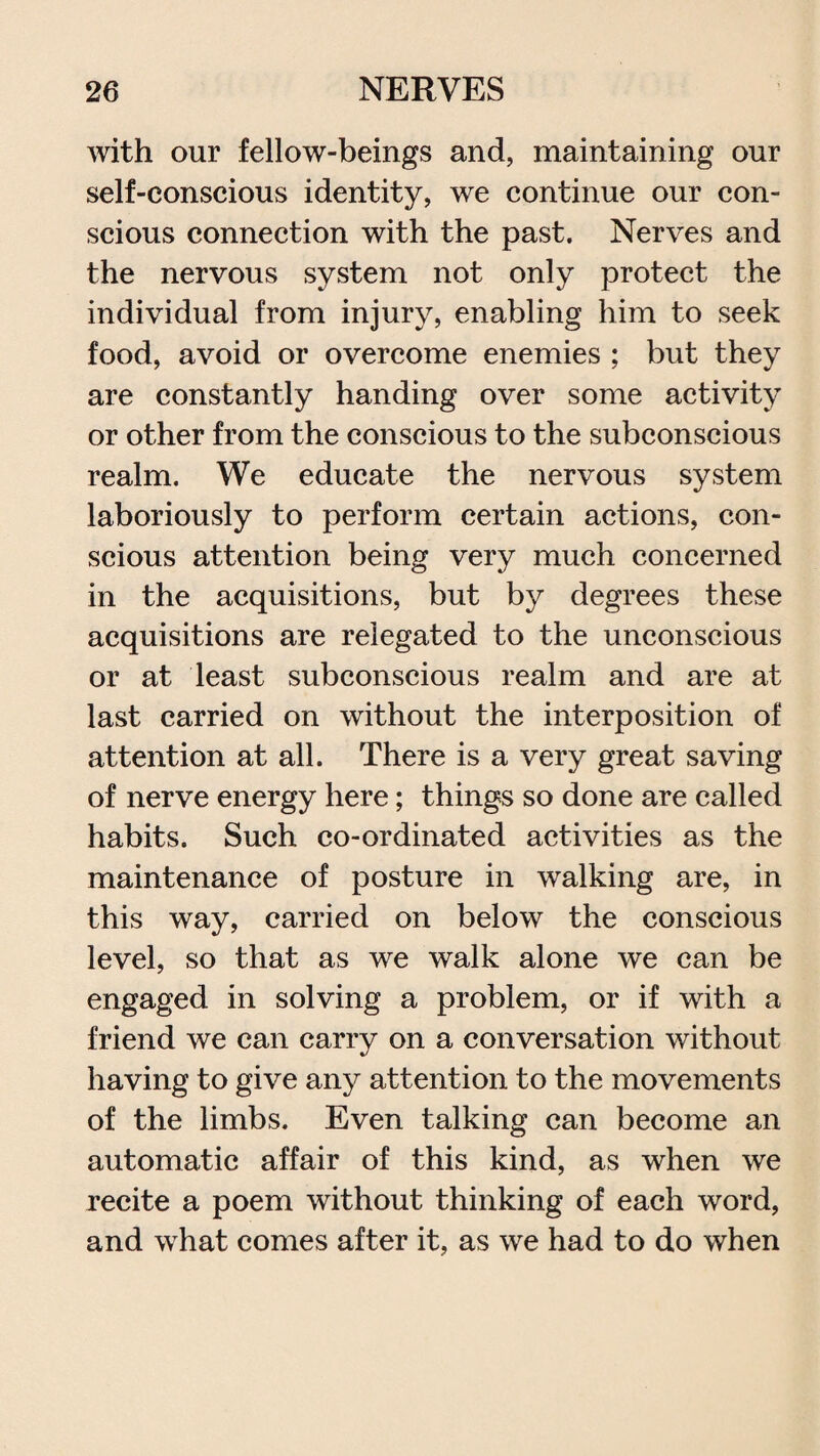 with our fellow-beings and, maintaining our self-conscious identity, we continue our con¬ scious connection with the past. Nerves and the nervous system not only protect the individual from injury, enabling him to seek food, avoid or overcome enemies ; but they are constantly handing over some activity or other from the conscious to the subconscious realm. We educate the nervous system laboriously to perform certain actions, con¬ scious attention being very much concerned in the acquisitions, but by degrees these acquisitions are relegated to the unconscious or at least subconscious realm and are at last carried on without the interposition of attention at all. There is a very great saving of nerve energy here; things so done are called habits. Such co-ordinated activities as the maintenance of posture in walking are, in this way, carried on below the conscious level, so that as we walk alone we can be engaged in solving a problem, or if with a friend we can carry on a conversation without having to give any attention to the movements of the limbs. Even talking can become an automatic affair of this kind, as when we recite a poem without thinking of each word, and what comes after it, as we had to do when