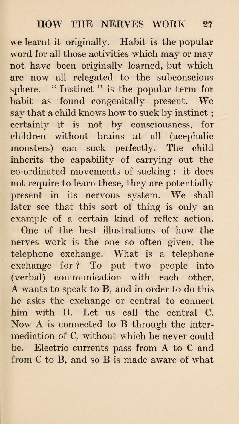 we learnt it originally. Habit is the popular word for all those activities which may or may not have been originally learned, but which are now all relegated to the subconscious sphere. “ Instinct ” is the popular term for habit as found congenitally present. We say that a child knows how to suck by instinct; certainly it is not by consciousness, for children without brains at all (acephalic monsters) can suck perfectly. The child inherits the capability of carrying out the co-ordinated movements of sucking : it does not require to learn these, they are potentially present in its nervous system. We shall later see that this sort of thing is only an example of a certain kind of reflex action. One of the best illustrations of how the nerves work is the one so often given, the telephone exchange. What is a telephone exchange for ? To put two people into (verbal) communication with each other. A wants to speak to B, and in order to do this he asks the exchange or central to connect him with B. Let us call the central C. Now A is connected to B through the inter¬ mediation of C, without which he never could be. Electric currents pass from A to C and from C to B, and so B is made aware of what