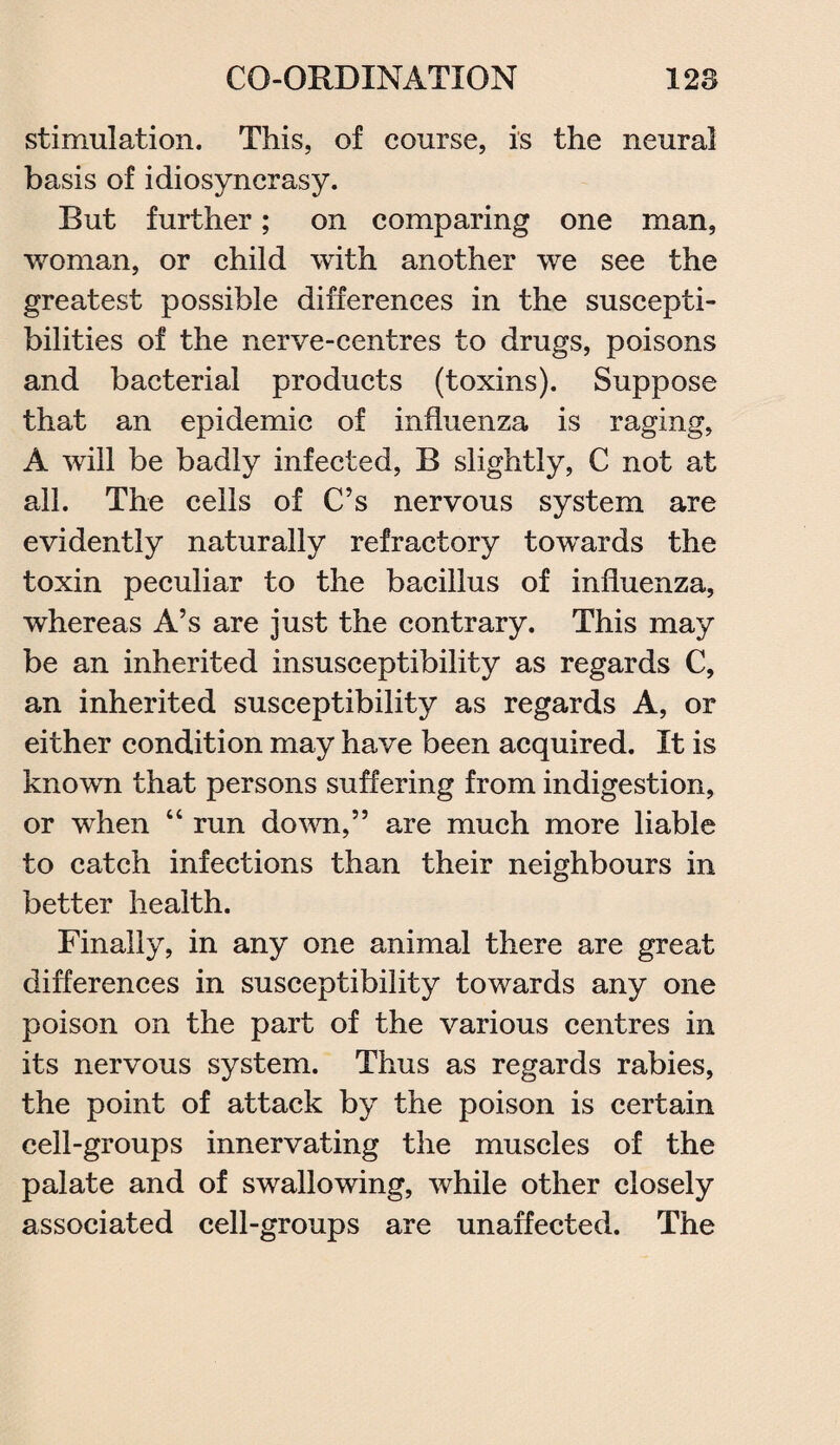 stimulation. This, of course, is the neural basis of idiosyncrasy. But further; on comparing one man, woman, or child with another we see the greatest possible differences in the suscepti¬ bilities of the nerve-centres to drugs, poisons and bacterial products (toxins). Suppose that an epidemic of influenza is raging, A will be badly infected, B slightly, C not at all. The cells of C’s nervous system are evidently naturally refractory towards the toxin peculiar to the bacillus of influenza, whereas A’s are just the contrary. This may be an inherited insusceptibility as regards C, an inherited susceptibility as regards A, or either condition may have been acquired. It is known that persons suffering from indigestion, or when “ run down,” are much more liable to catch infections than their neighbours in better health. Finally, in any one animal there are great differences in susceptibility towards any one poison on the part of the various centres in its nervous system. Thus as regards rabies, the point of attack by the poison is certain cell-groups innervating the muscles of the palate and of swallowing, while other closely associated cell-groups are unaffected. The