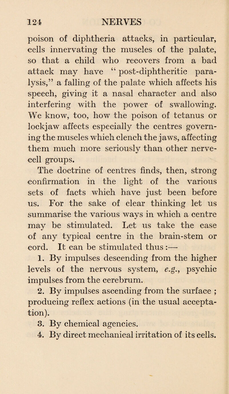 poison of diphtheria attacks, in particular, cells innervating the muscles of the palate, so that a child who recovers from a bad attack may have “ post-diphtheritic para¬ lysis,” a falling of the palate which affects his speech, giving it a nasal character and also interfering with the power of swallowing. We know, too, how the poison of tetanus or lockjaw affects especially the centres govern¬ ing the muscles which clench the jaws, affecting them much more seriously than other nerve¬ cell groups. The doctrine of centres finds, then, strong confirmation in the light of the various sets of facts which have just been before us. For the sake of clear thinking let us summarise the various ways in which a centre may be stimulated. Let us take the case of any typical centre in the brain-stem or cord. It can be stimulated thus :— 1. By impulses descending from the higher levels of the nervous system, e.g.f psychic impulses from the cerebrum. 2. By impulses ascending from the surface ; producing reflex actions (in the usual accepta¬ tion). 3. By chemical agencies. 4. By direct mechanical irritation of its cells.