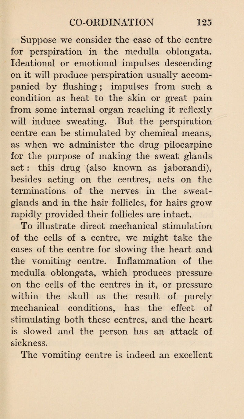 Suppose we consider the case of the centre for perspiration in the medulla oblongata. Ideational or emotional impulses descending on it will produce perspiration usually accom¬ panied by flushing ; impulses from such a condition as heat to the skin or great pain from some internal organ reaching it reflexly will induce sweating. But the perspiration centre can be stimulated by chemical means, as when we administer the drug pilocarpine for the purpose of making the sweat glands act: this drug (also known as jaborandi), besides acting on the centres, acts on the terminations of the nerves in the sweat- glands and in the hair follicles, for hairs grow rapidly provided their follicles are intact. To illustrate direct mechanical stimulation of the cells of a centre, we might take the cases of the centre for slowing the heart and the vomiting centre. Inflammation of the medulla oblongata, which produces pressure on the cells of the centres in it, or pressure within the skull as the result of purely mechanical conditions, has the effect of stimulating both these centres, and the heart is slowed and the person has an attack of sickness. The vomiting centre is indeed an excellent