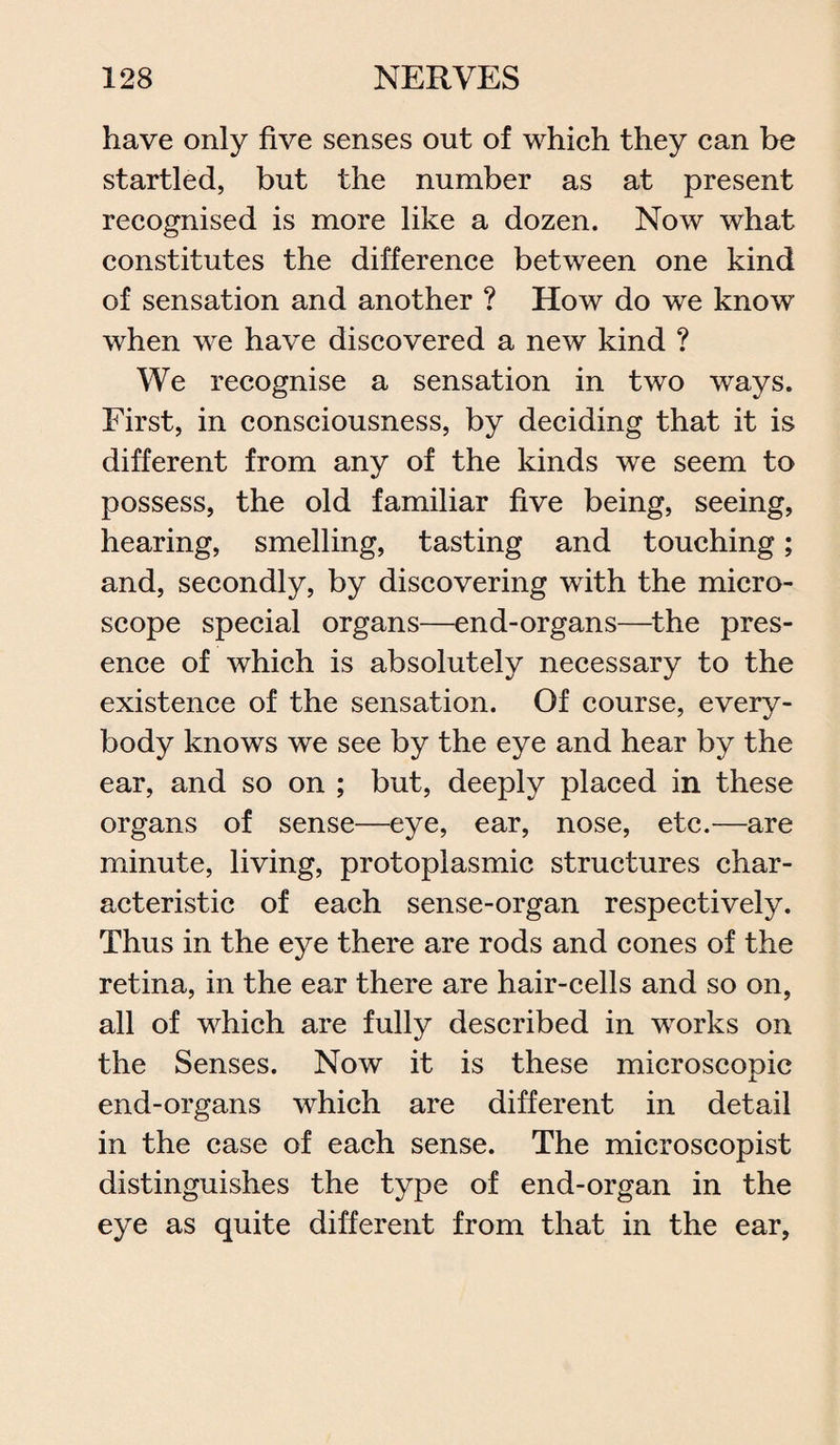 have only five senses out of which they can be startled, but the number as at present recognised is more like a dozen. Now what constitutes the difference between one kind of sensation and another ? How do we know when we have discovered a new kind ? We recognise a sensation in two ways. First, in consciousness, by deciding that it is different from any of the kinds we seem to possess, the old familiar five being, seeing, hearing, smelling, tasting and touching; and, secondly, by discovering with the micro¬ scope special organs—end-organs—the pres¬ ence of which is absolutely necessary to the existence of the sensation. Of course, every¬ body knows we see by the eye and hear by the ear, and so on ; but, deeply placed in these organs of sense—eye, ear, nose, etc.—are minute, living, protoplasmic structures char¬ acteristic of each sense-organ respectively. Thus in the eye there are rods and cones of the retina, in the ear there are hair-cells and so on, all of which are fully described in works on the Senses. Now it is these microscopic end-organs which are different in detail in the case of each sense. The microscopist distinguishes the type of end-organ in the eye as quite different from that in the ear,