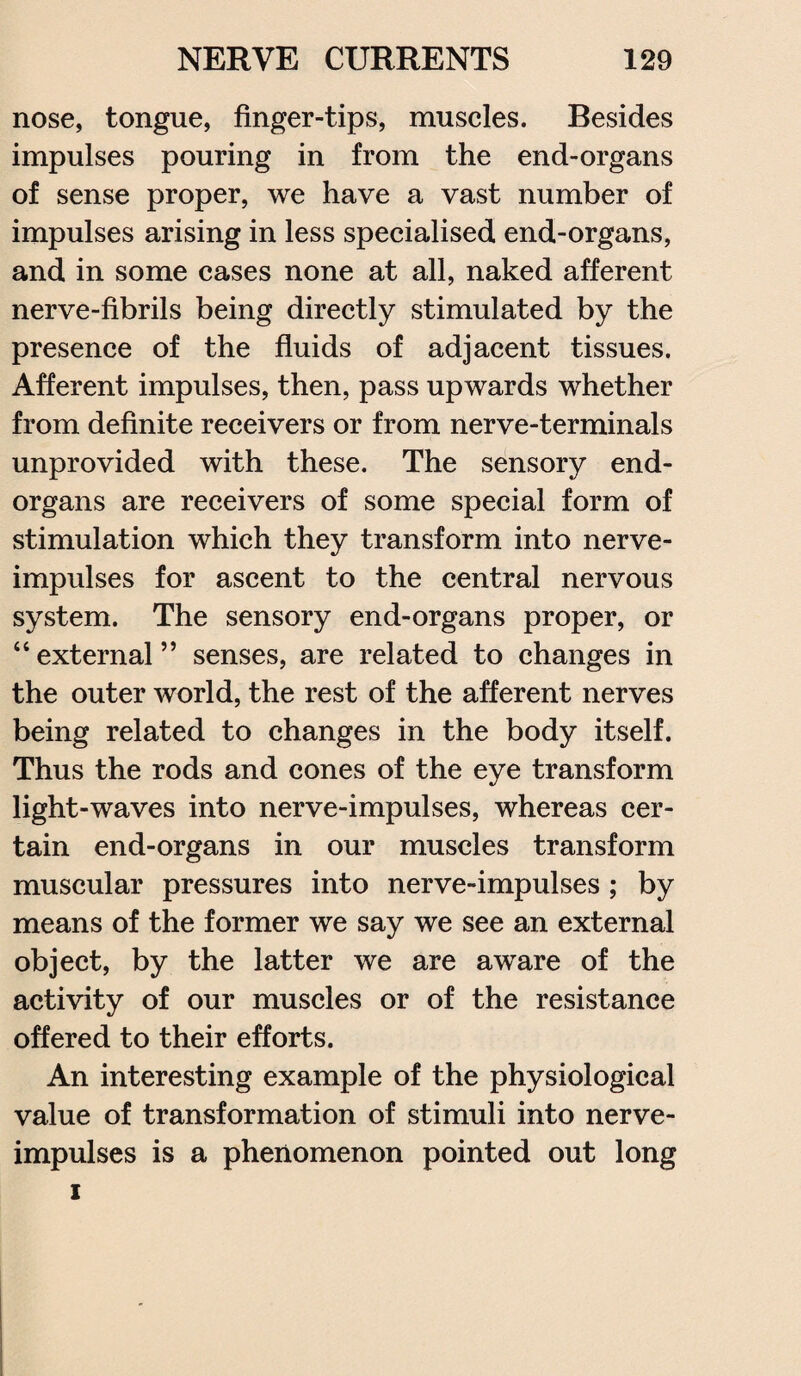 nose, tongue, finger-tips, muscles. Besides impulses pouring in from the end-organs of sense proper, we have a vast number of impulses arising in less specialised end-organs, and in some cases none at all, naked afferent nerve-fibrils being directly stimulated by the presence of the fluids of adjacent tissues. Afferent impulses, then, pass upwards whether from definite receivers or from nerve-terminals unprovided with these. The sensory end- organs are receivers of some special form of stimulation which they transform into nerve- impulses for ascent to the central nervous system. The sensory end-organs proper, or “external” senses, are related to changes in the outer world, the rest of the afferent nerves being related to changes in the body itself. Thus the rods and cones of the eye transform light-waves into nerve-impulses, whereas cer¬ tain end-organs in our muscles transform muscular pressures into nerve-impulses ; by means of the former we say we see an external object, by the latter we are aware of the activity of our muscles or of the resistance offered to their efforts. An interesting example of the physiological value of transformation of stimuli into nerve- impulses is a phenomenon pointed out long i