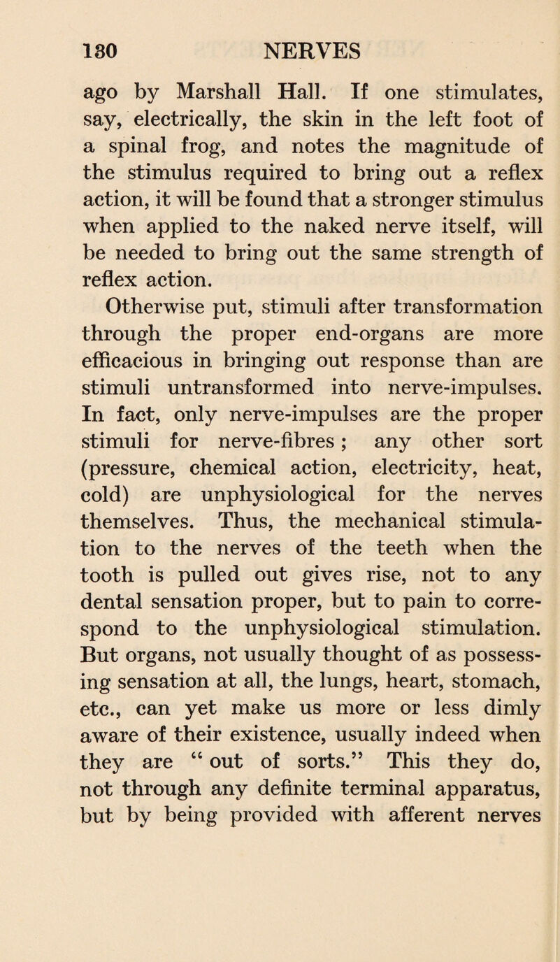 ago by Marshall Hall. If one stimulates, say, electrically, the skin in the left foot of a spinal frog, and notes the magnitude of the stimulus required to bring out a reflex action, it will be found that a stronger stimulus when applied to the naked nerve itself, will be needed to bring out the same strength of reflex action. Otherwise put, stimuli after transformation through the proper end-organs are more efficacious in bringing out response than are stimuli untransformed into nerve-impulses. In fact, only nerve-impulses are the proper stimuli for nerve-fibres; any other sort (pressure, chemical action, electricity, heat, cold) are unphysiological for the nerves themselves. Thus, the mechanical stimula¬ tion to the nerves of the teeth when the tooth is pulled out gives rise, not to any dental sensation proper, but to pain to corre¬ spond to the unphysiological stimulation. But organs, not usually thought of as possess¬ ing sensation at all, the lungs, heart, stomach, etc., can yet make us more or less dimly aware of their existence, usually indeed when they are “ out of sorts.’’ This they do, not through any definite terminal apparatus, but by being provided with afferent nerves