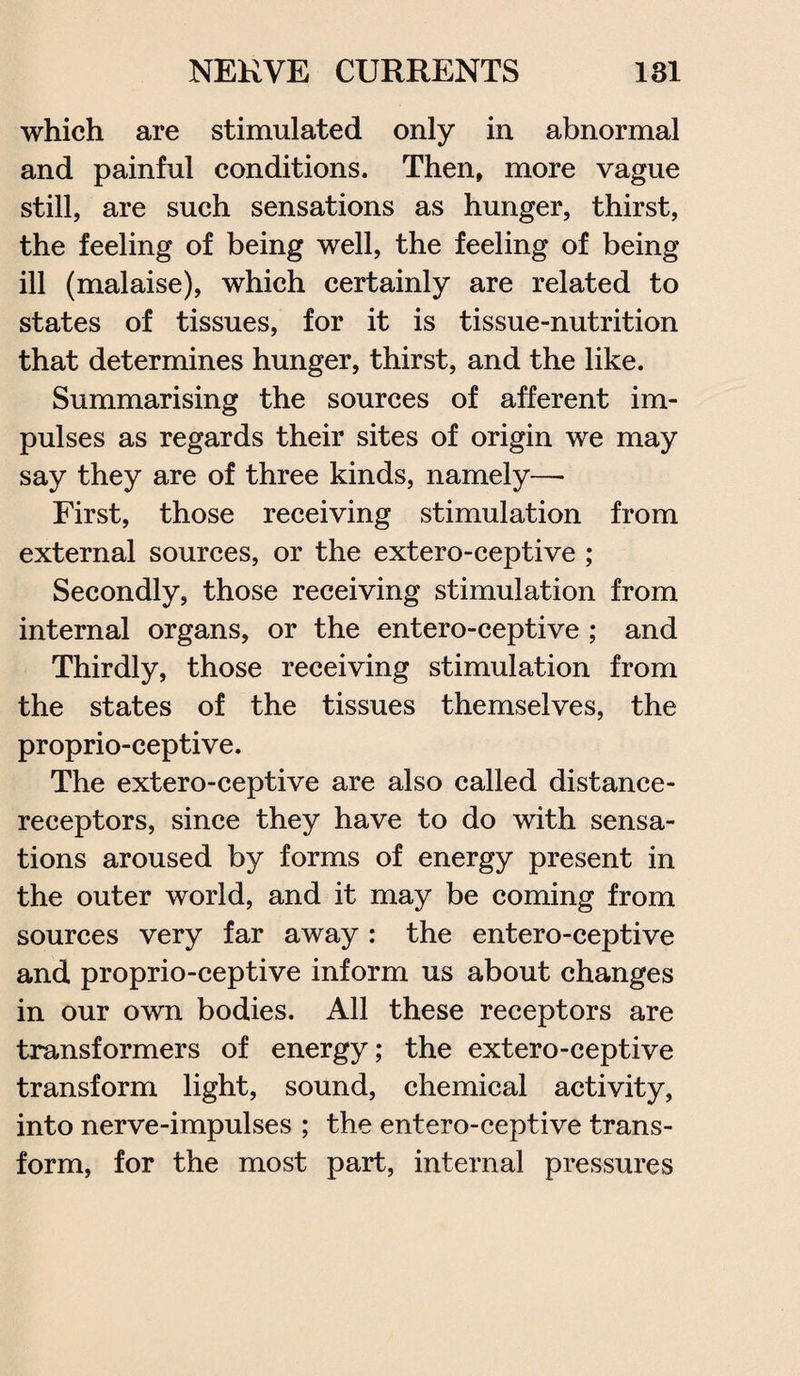 which are stimulated only in abnormal and painful conditions. Then, more vague still, are such sensations as hunger, thirst, the feeling of being well, the feeling of being ill (malaise), which certainly are related to states of tissues, for it is tissue-nutrition that determines hunger, thirst, and the like. Summarising the sources of afferent im¬ pulses as regards their sites of origin we may say they are of three kinds, namely—• First, those receiving stimulation from external sources, or the extero-ceptive ; Secondly, those receiving stimulation from internal organs, or the entero-ceptive ; and Thirdly, those receiving stimulation from the states of the tissues themselves, the proprio-ceptive. The extero-ceptive are also called distance- receptors, since they have to do with sensa¬ tions aroused by forms of energy present in the outer world, and it may be coming from sources very far away : the entero-ceptive and proprio-ceptive inform us about changes in our own bodies. All these receptors are transformers of energy; the extero-ceptive transform light, sound, chemical activity, into nerve-impulses ; the entero-ceptive trans¬ form, for the most part, internal pressures