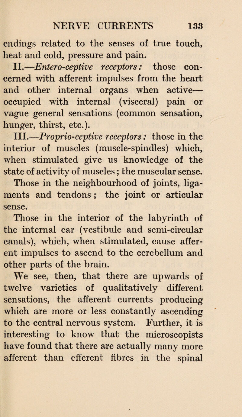 endings related to the senses of true touch, heat and cold, pressure and pain. II. —Entero-ceptive receptors: those con¬ cerned with afferent impulses from the heart and other internal organs when active— occupied with internal (visceral) pain or vague general sensations (common sensation, hunger, thirst, etc.). III. —Proprio-ceptive receptors: those in the interior of muscles (muscle-spindles) which, when stimulated give us knowledge of the state of activity of muscles; the muscular sense. Those in the neighbourhood of joints, liga¬ ments and tendons; the joint or articular sense. Those in the interior of the labyrinth of the internal ear (vestibule and semi-circular canals), which, when stimulated, cause affer¬ ent impulses to ascend to the cerebellum and other parts of the brain. We see, then, that there are upwards of twelve varieties of qualitatively different sensations, the afferent currents producing which are more or less constantly ascending to the central nervous system. Further, it is interesting to know that the microscopists have found that there are actually many more afferent than efferent fibres in the spinal