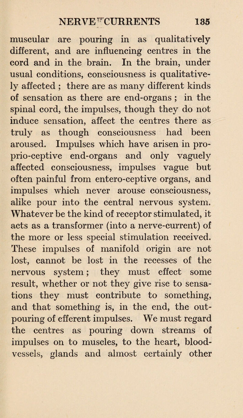 muscular are pouring in as qualitatively different, and are influencing centres in the cord and in the brain. In the brain, under usual conditions, consciousness is qualitative¬ ly affected ; there are as many different kinds of sensation as there are end-organs ; in the spinal cord, the impulses, though they do not induce sensation, affect the centres there as truly as though consciousness had been aroused. Impulses which have arisen in pro- prio-ceptive end-organs and only vaguely affected consciousness, impulses vague but often painful from entero-ceptive organs, and impulses which never arouse consciousness, alike pour into the central nervous system. Whatever be the kind of receptor stimulated, it acts as a transformer (into a nerve-current) of the more or less special stimulation received. These impulses of manifold origin are not lost, cannot be lost in the recesses of the nervous system; they must effect some result, whether or not they give rise to sensa¬ tions they must contribute to something, and that something is, in the end, the out¬ pouring of efferent impulses. We must regard the centres as pouring down streams of impulses on to muscles, to the heart, blood¬ vessels, glands and almost certainly other