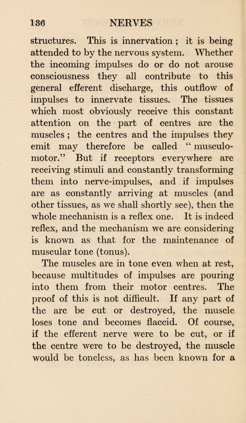 structures. This is innervation ; it is being attended to by the nervous system. Whether the incoming impulses do or do not arouse consciousness they all contribute to this general efferent discharge, this outflow of impulses to innervate tissues. The tissues which most obviously receive this constant attention on the part of centres are the muscles ; the centres and the impulses they emit may therefore be called “ museulo- motor.” But if receptors everywhere are receiving stimuli and constantly transforming them into nerve-impulses, and if impulses are as constantly arriving at muscles (and other tissues, as we shall shortly see), then the whole mechanism is a reflex one. It is indeed reflex, and the mechanism we are considering is known as that for the maintenance of muscular tone (tonus). The muscles are in tone even when at rest, because multitudes of impulses are pouring into them from their motor centres. The proof of this is not difficult. If any part of the arc be cut or destroyed, the muscle loses tone and becomes flaccid. Of course, if the efferent nerve were to be cut, or if the centre were to be destroyed, the muscle would be toneless, as has been known for a