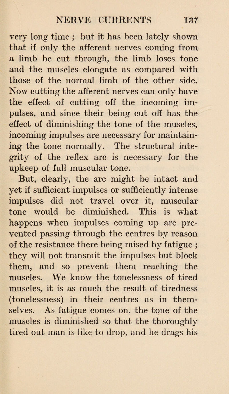 very long time ; but it has been lately shown that if only the afferent nerves coming from a limb be cut through, the limb loses tone and the muscles elongate as compared with those of the normal limb of the other side. Now cutting the afferent nerves can only have the effect of cutting off the incoming im¬ pulses, and since their being cut off has the effect of diminishing the tone of the muscles, incoming impulses are necessary for maintain¬ ing the tone normally. The structural inte¬ grity of the reflex arc is necessary for the upkeep of full muscular tone. But, clearly, the arc might be intact and yet if sufficient impulses or sufficiently intense impulses did not travel over it, muscular tone would be diminished. This is what happens when impulses coming up are pre¬ vented passing through the centres by reason of the resistance there being raised by fatigue ; they will not transmit the impulses but block them, and so prevent them reaching the muscles. We know the tonelessness of tired muscles, it is as much the result of tiredness (tonelessness) in their centres as in them¬ selves. As fatigue comes on, the tone of the muscles is diminished so that the thoroughly tired out man is like to drop, and he drags his