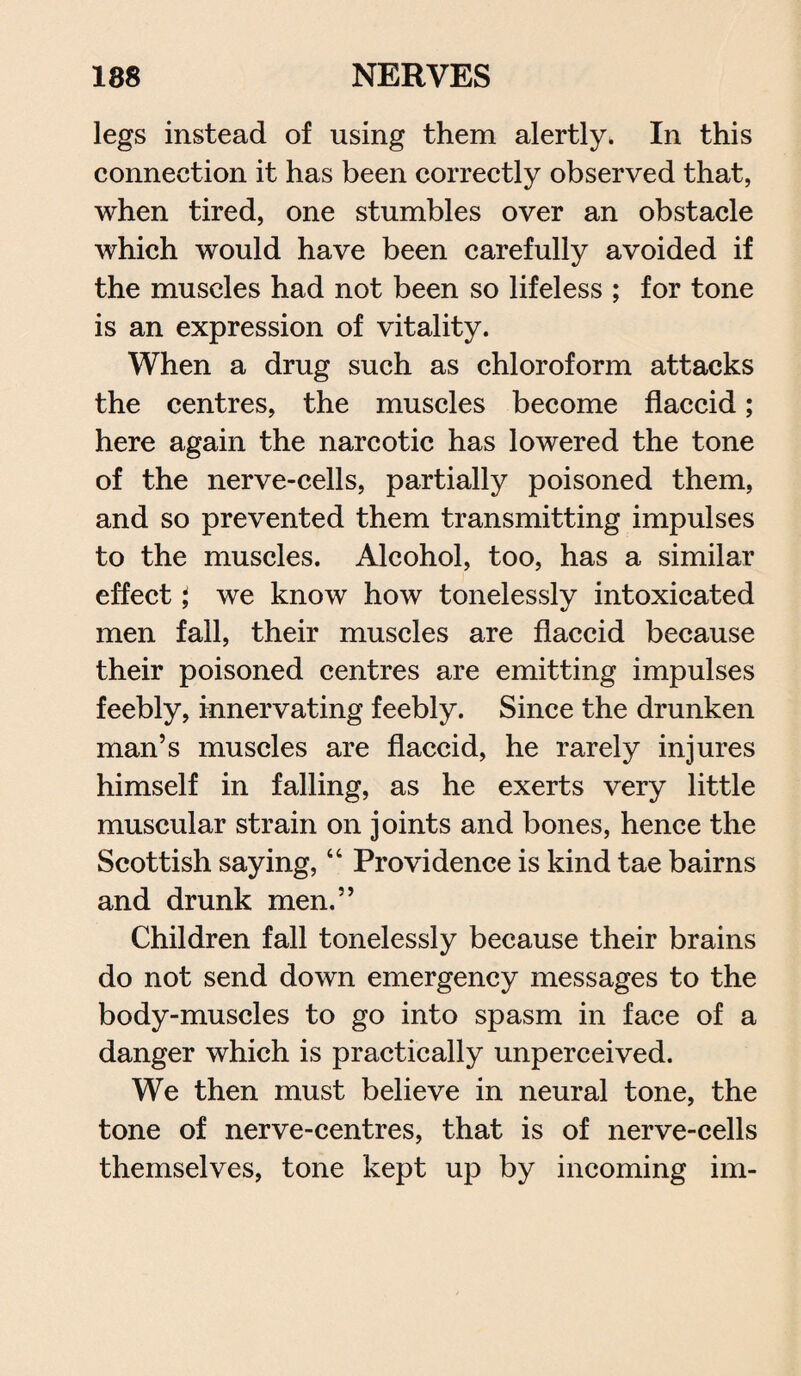 legs instead of using them alertly. In this connection it has been correctly observed that, when tired, one stumbles over an obstacle which would have been carefully avoided if the muscles had not been so lifeless ; for tone is an expression of vitality. When a drug such as chloroform attacks the centres, the muscles become flaccid; here again the narcotic has lowered the tone of the nerve-cells, partially poisoned them, and so prevented them transmitting impulses to the muscles. Alcohol, too, has a similar effect \ we know how tonelessly intoxicated men fall, their muscles are flaccid because their poisoned centres are emitting impulses feebly, innervating feebly. Since the drunken man’s muscles are flaccid, he rarely injures himself in falling, as he exerts very little muscular strain on joints and bones, hence the Scottish saying, “ Providence is kind tae bairns and drunk men.” Children fall tonelessly because their brains do not send down emergency messages to the body-muscles to go into spasm in face of a danger which is practically unperceived. We then must believe in neural tone, the tone of nerve-centres, that is of nerve-cells themselves, tone kept up by incoming im-