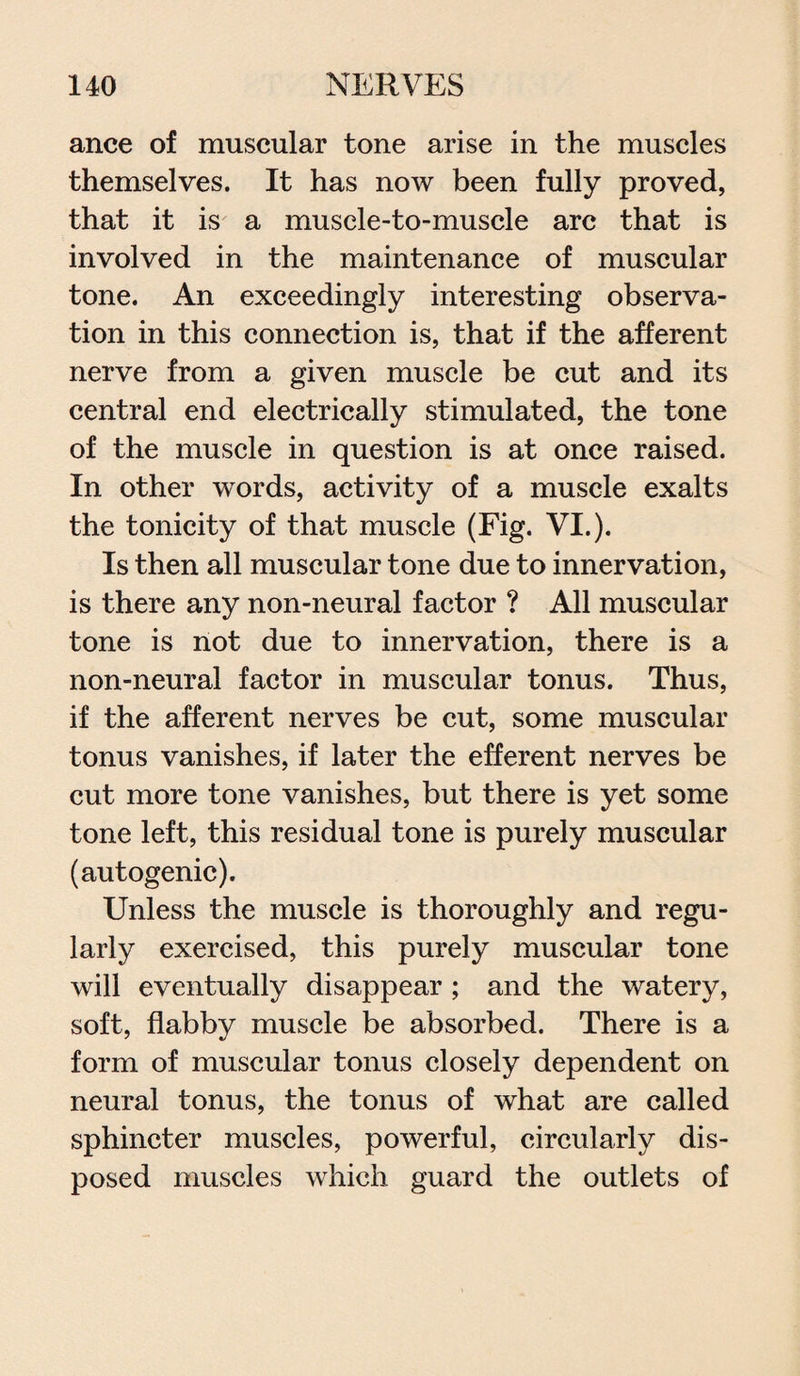 ance of muscular tone arise in the muscles themselves. It has now been fully proved, that it is a musele-to-muscle arc that is involved in the maintenance of muscular tone. An exceedingly interesting observa¬ tion in this connection is, that if the afferent nerve from a given muscle be cut and its central end electrically stimulated, the tone of the muscle in question is at once raised. In other words, activity of a muscle exalts the tonicity of that muscle (Fig. VI.). Is then all muscular tone due to innervation, is there any non-neural factor ? All muscular tone is not due to innervation, there is a non-neural factor in muscular tonus. Thus, if the afferent nerves be cut, some muscular tonus vanishes, if later the efferent nerves be cut more tone vanishes, but there is yet some tone left, this residual tone is purely muscular (autogenic). Unless the muscle is thoroughly and regu¬ larly exercised, this purely muscular tone will eventually disappear ; and the watery, soft, flabby muscle be absorbed. There is a form of muscular tonus closely dependent on neural tonus, the tonus of what are called sphincter muscles, powerful, circularly dis¬ posed muscles which guard the outlets of