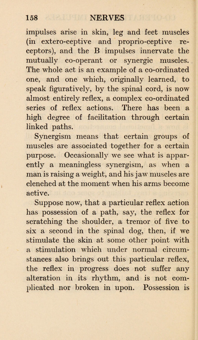 impulses arise in skin, leg and feet muscles (in exteroceptive and proprioceptive re¬ ceptors), and the B impulses innervate the mutually co-operant or synergic muscles. The whole act is an example of a co-ordinated one, and one which, originally learned, to speak figuratively, by the spinal cord, is now almost entirely reflex, a complex co-ordinated series of reflex actions. There has been a high degree of facilitation through certain linked paths. Synergism means that certain groups of muscles are associated together for a certain purpose. Occasionally we see what is appar¬ ently a meaningless synergism, as when a man is raising a weight, and his jaw muscles are clenched at the moment when his arms become active. Suppose now, that a particular reflex action has possession of a path, say, the reflex for scratching the shoulder, a tremor of five to six a second in the spinal dog, then, if we stimulate the skin at some other point with a stimulation which under normal circum¬ stances also brings out this particular reflex, the reflex in progress does not suffer any alteration in its rhythm, and is not com¬ plicated nor broken in upon. Possession is