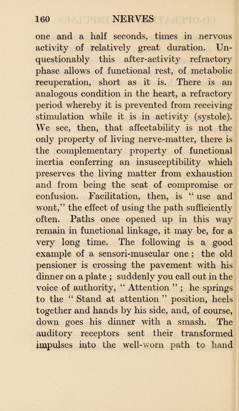one and a half seconds, times in nervous activity of relatively great duration. Un¬ questionably this after-activity refractory phase allows of functional rest, of metabolic recuperation, short as it is. There is an analogous condition in the heart, a refractory period whereby it is prevented from receiving stimulation while it is in activity (systole). We see, then, that affectability is not the only property of living nerve-matter, there is the complementary property of functional inertia conferring an insusceptibility which preserves the living matter from exhaustion and from being the seat of compromise or confusion. Facilitation, then, is 44 use and wont,” the effect of using the path sufficiently often. Paths once opened up in this way remain in functional linkage, it may be, for a very long time. The following is a good example of a sensori-muscular one; the old pensioner is crossing the pavement with his dinner on a plate ; suddenly you call out in the voice of authority, 4 4 Attention ” ; he springs to the 44 Stand at attention ” position, heels together and hands by his side, and, of course, down goes his dinner with a smash. The auditory receptors sent their transformed impulses into the well-worn path to hand